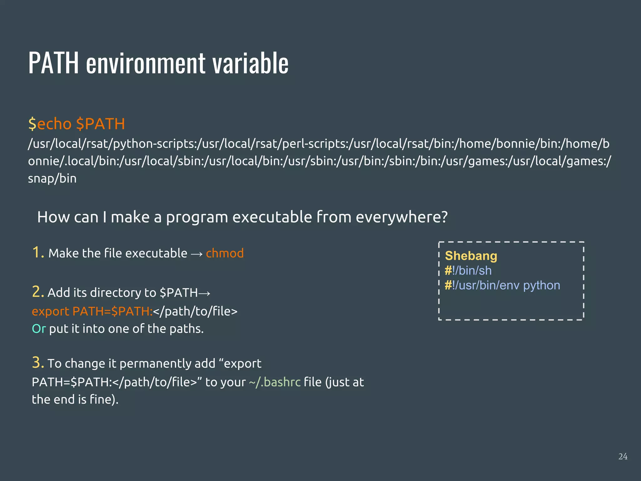PATH environment variable
$echo $PATH
/usr/local/rsat/python-scripts:/usr/local/rsat/perl-scripts:/usr/local/rsat/bin:/home/bonnie/bin:/home/b
onnie/.local/bin:/usr/local/sbin:/usr/local/bin:/usr/sbin:/usr/bin:/sbin:/bin:/usr/games:/usr/local/games:/
snap/bin
24
Shebang
#!/bin/sh
#!/usr/bin/env python
1. Make the file executable → chmod
2. Add its directory to $PATH→
export PATH=$PATH:</path/to/file>
Or put it into one of the paths.
3. To change it permanently add “export
PATH=$PATH:</path/to/file>” to your ~/.bashrc file (just at
the end is fine).
How can I make a program executable from everywhere?
 