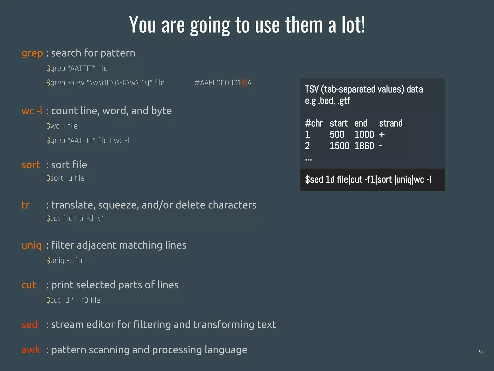 You are going to use them a lot!
26
grep : search for pattern
$grep “AATTTT” file
$grep -o -w "w{10}-Rw{1}" file #AAEL000001-RA
wc -l : count line, word, and byte
$wc -l file
$grep “AATTTT” file | wc -l
sort : sort file
$sort -u file
tr : translate, squeeze, and/or delete characters
$cat file | tr -d ':'
uniq : filter adjacent matching lines
$uniq -c file
cut : print selected parts of lines
$cut -d ‘ ‘ -f3 file
sed : stream editor for filtering and transforming text
awk : pattern scanning and processing language
TSV (tab-separated values) data
e.g .bed, .gtf
#chr start end strand
1 500 1000 +
2 1500 1860 -
…
$cut -f1 file|sort |uniq|wc -l$sed 1d file|cut -f1|sort |uniq|wc -l
 