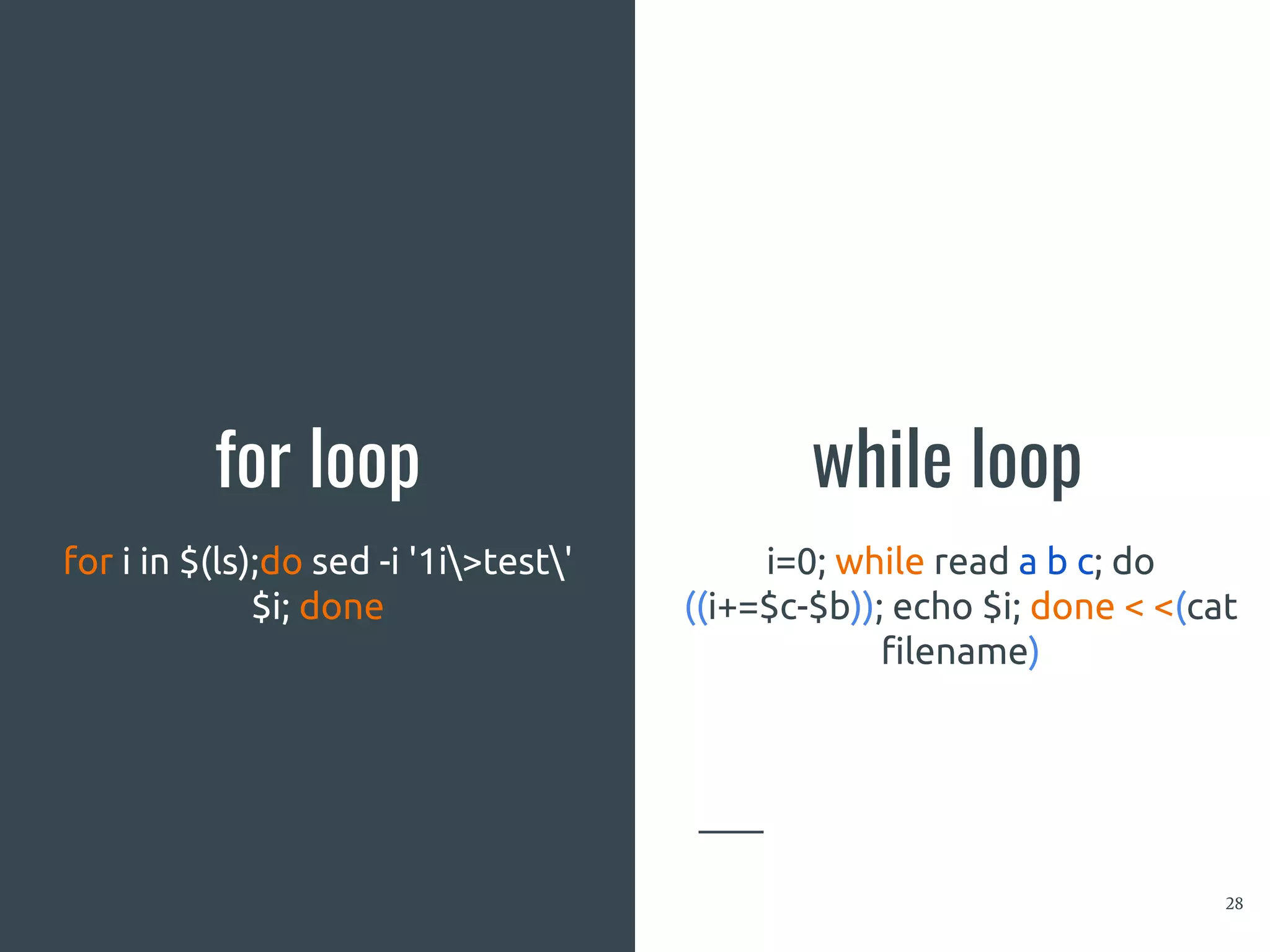 for loop
28
for i in $(ls);do sed -i '1i>test'
$i; done
while loop
i=0; while read a b c; do
((i+=$c-$b)); echo $i; done < <(cat
filename)
 