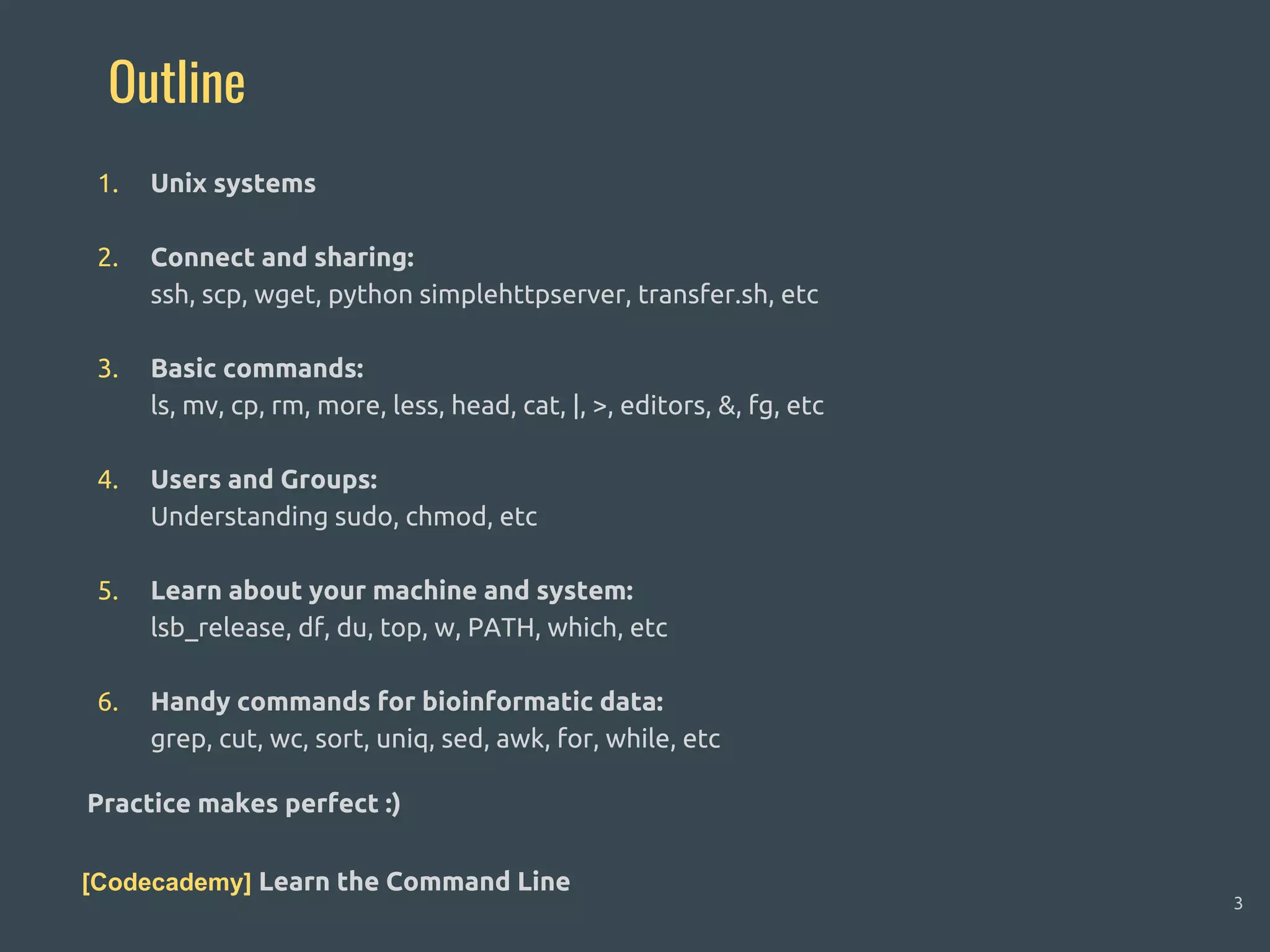 Outline
1. Unix systems
2. Connect and sharing:
ssh, scp, wget, python simplehttpserver, transfer.sh, etc
3. Basic commands:
ls, mv, cp, rm, more, less, head, cat, |, >, editors, &, fg, etc
4. Users and Groups:
Understanding sudo, chmod, etc
5. Learn about your machine and system:
lsb_release, df, du, top, w, PATH, which, etc
6. Handy commands for bioinformatic data:
grep, cut, wc, sort, uniq, sed, awk, for, while, etc
Practice makes perfect :)
[Codecademy] Learn the Command Line
3
 
