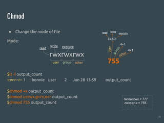 Chmod
● Change the mode of file
Mode:
$ls -l output_count
-rw-r--r-- 1 bonnie user 2 Jun 28 13:59 output_count
$chmod +x output_count
$chmod u=rwx,g=rx,o=r output_count
$chmod 755 output_count
21
rwxrwxrwx
user group other
read
write execute
755
4+2+1
4+1
4+1
user
group
other
read write
execute
rwxrwxrwx = 777
-rwxr-xr-x = 755
 