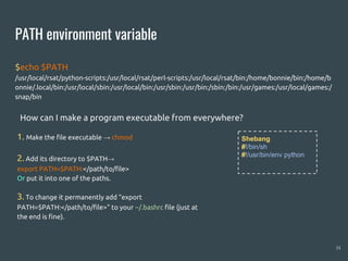 PATH environment variable
$echo $PATH
/usr/local/rsat/python-scripts:/usr/local/rsat/perl-scripts:/usr/local/rsat/bin:/home/bonnie/bin:/home/b
onnie/.local/bin:/usr/local/sbin:/usr/local/bin:/usr/sbin:/usr/bin:/sbin:/bin:/usr/games:/usr/local/games:/
snap/bin
24
Shebang
#!/bin/sh
#!/usr/bin/env python
1. Make the file executable → chmod
2. Add its directory to $PATH→
export PATH=$PATH:</path/to/file>
Or put it into one of the paths.
3. To change it permanently add “export
PATH=$PATH:</path/to/file>” to your ~/.bashrc file (just at
the end is fine).
How can I make a program executable from everywhere?
 
