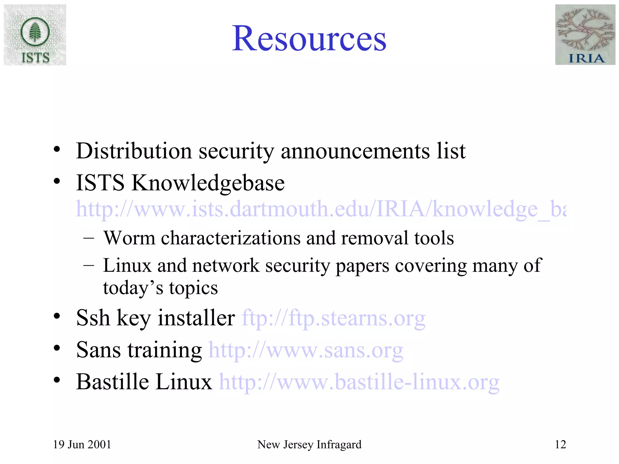 Resources Distribution security announcements list ISTS Knowledgebase  http://www.ists.dartmouth.edu/IRIA/knowledge_base/index.htm Worm characterizations and removal tools Linux and network security papers covering many of today’s topics Ssh key installer  ftp://ftp.stearns.org Sans training  http://www.sans.org Bastille Linux  http://www.bastille-linux.org 