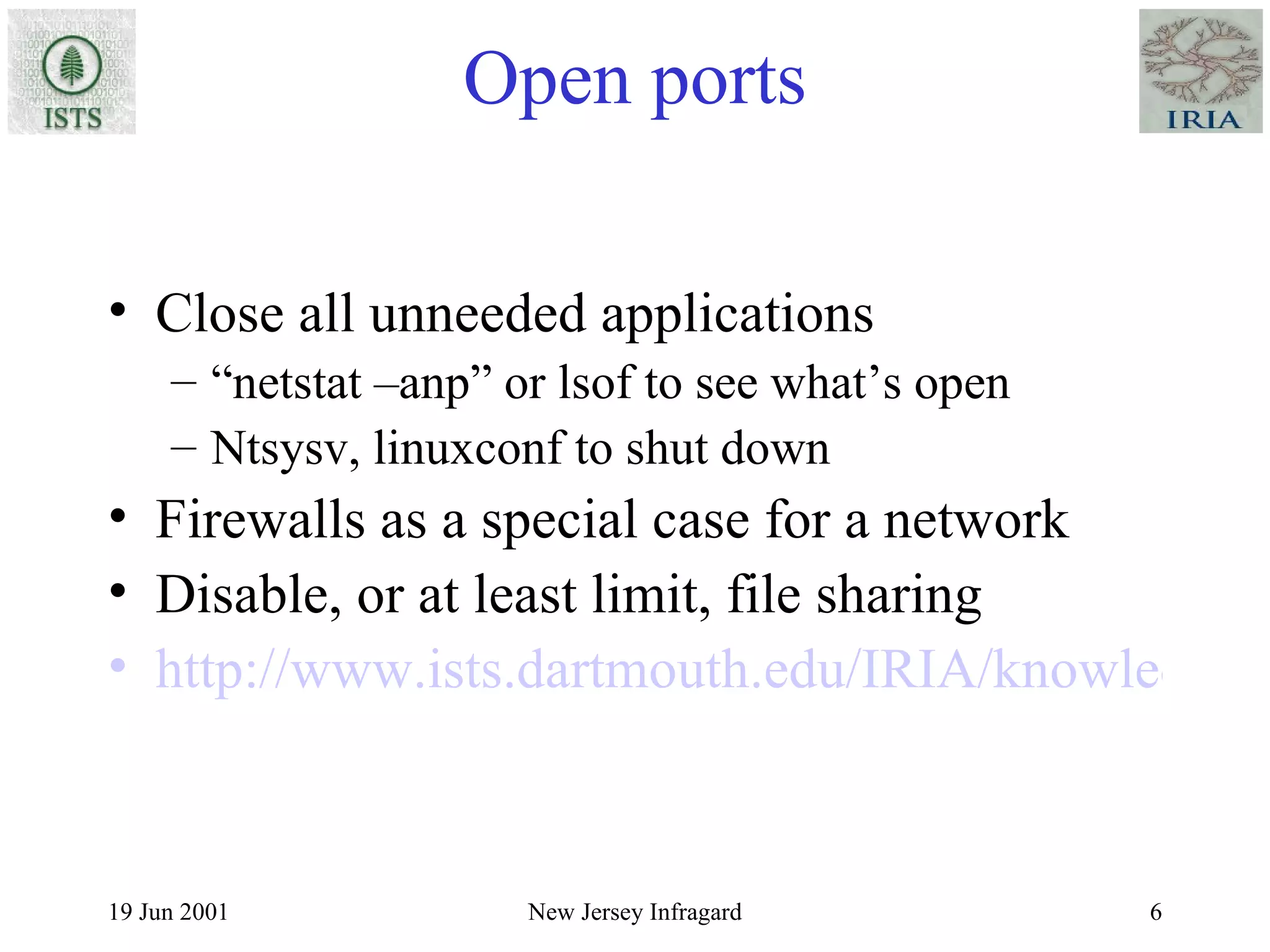 Open ports Close all unneeded applications “ netstat –anp” or lsof to see what’s open Ntsysv, linuxconf to shut down Firewalls as a special case for a network Disable, or at least limit, file sharing http://www.ists.dartmouth.edu/IRIA/knowledge_base/linuxinfo/essential_host_security.htm 