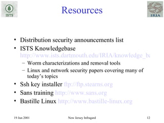 Resources Distribution security announcements list ISTS Knowledgebase  http://www.ists.dartmouth.edu/IRIA/knowledge_base/index.htm Worm characterizations and removal tools Linux and network security papers covering many of today’s topics Ssh key installer  ftp://ftp.stearns.org Sans training  http://www.sans.org Bastille Linux  http://www.bastille-linux.org 