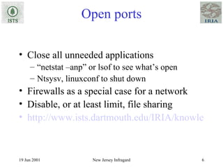 Open ports Close all unneeded applications “ netstat –anp” or lsof to see what’s open Ntsysv, linuxconf to shut down Firewalls as a special case for a network Disable, or at least limit, file sharing http://www.ists.dartmouth.edu/IRIA/knowledge_base/linuxinfo/essential_host_security.htm 
