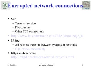 Encrypted network connections Ssh Terminal session File copying Other TCP connections http://www.ists.dartmouth.edu/IRIA/knowledge_base/linuxinfo/ssh-techniques.v0.81.htm IPSec All packets traveling between systems or networks http://www.freeswan.org https web servers  http://httpd.apache.org/related_projects.html 