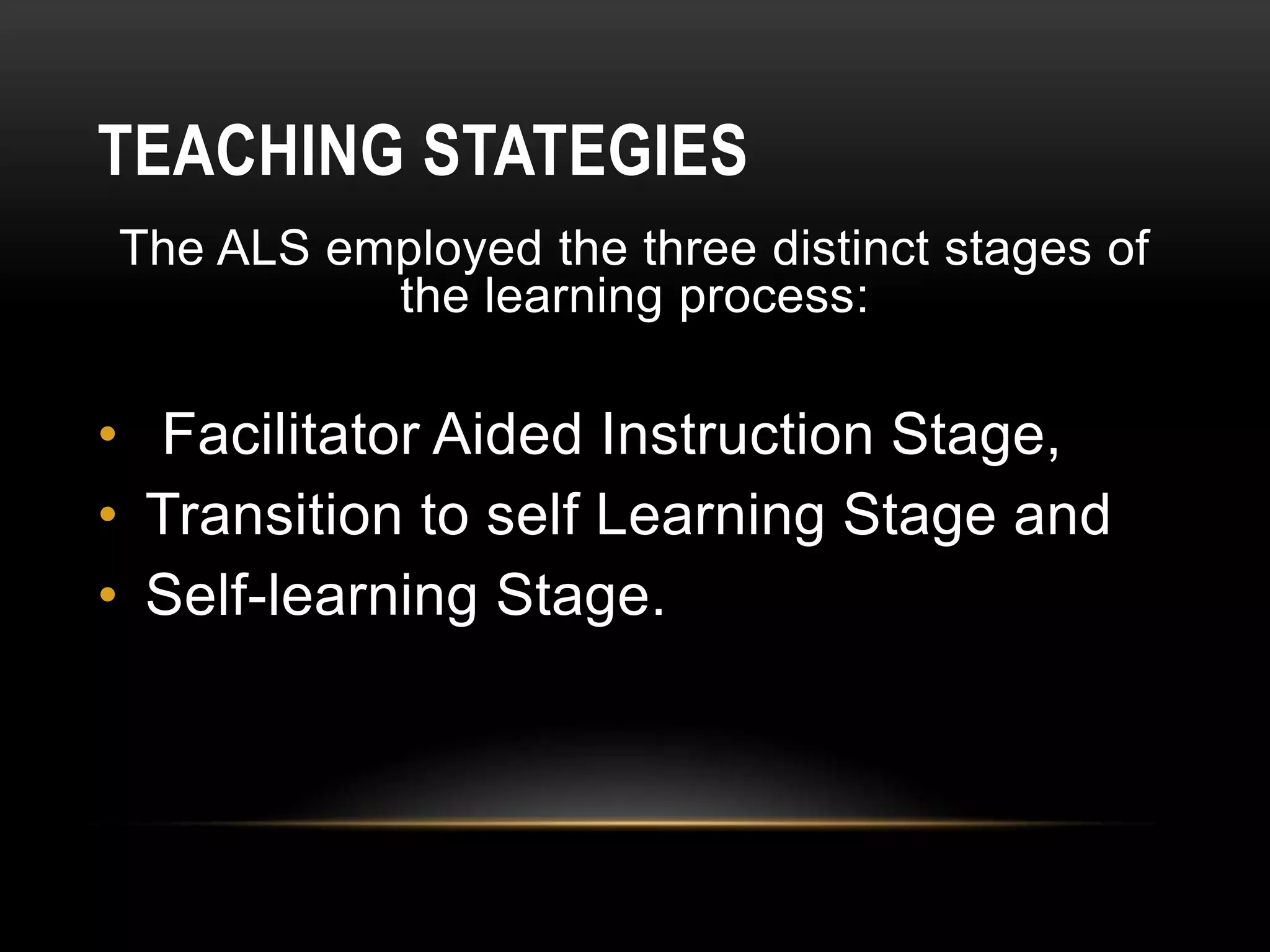 TEACHING STATEGIES
The ALS employed the three distinct stages of
the learning process:
• Facilitator Aided Instruction Stage,
• Transition to self Learning Stage and
• Self-learning Stage.
 