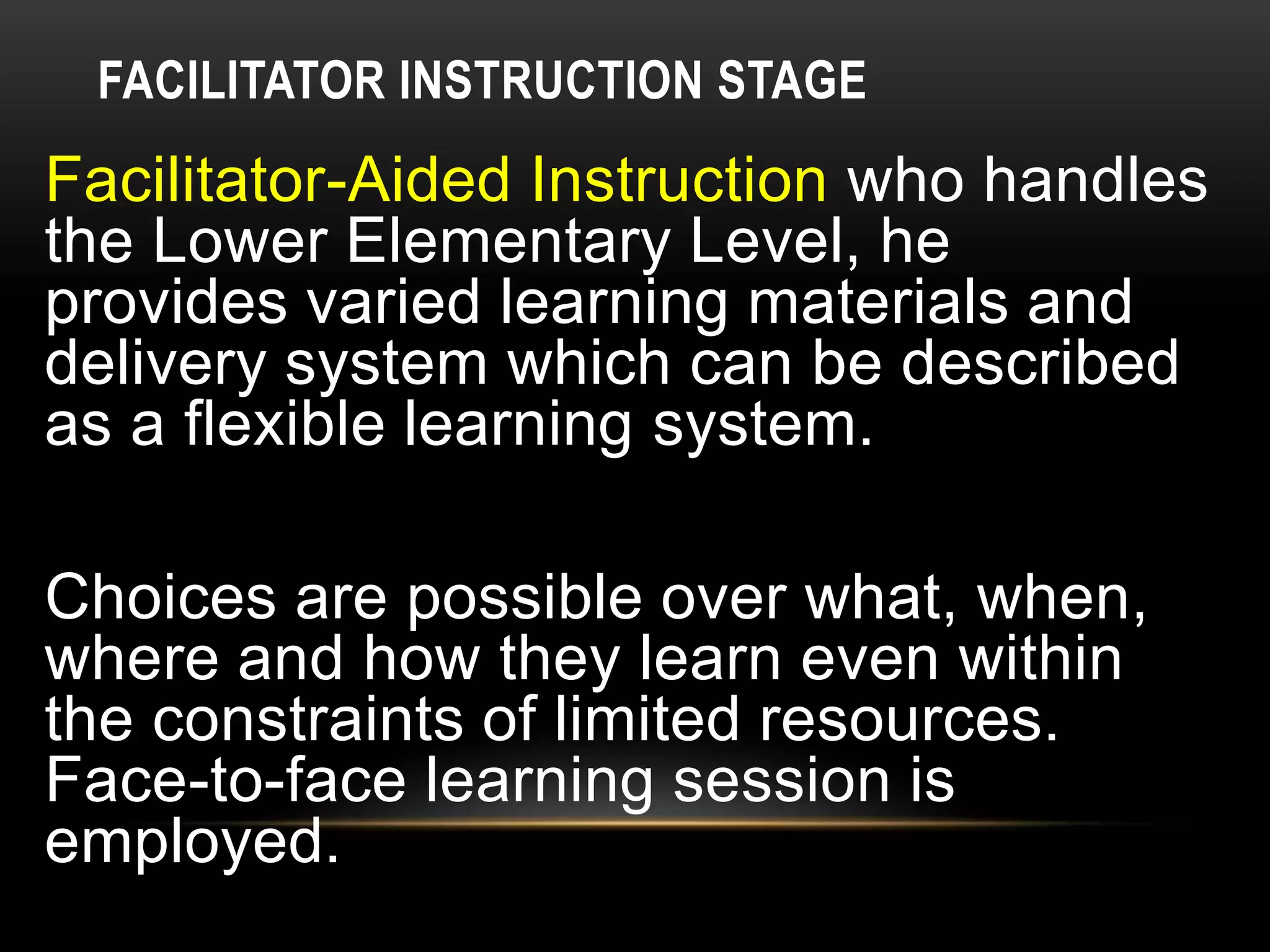 FACILITATOR INSTRUCTION STAGE
Facilitator-Aided Instruction who handles
the Lower Elementary Level, he
provides varied learning materials and
delivery system which can be described
as a flexible learning system.
Choices are possible over what, when,
where and how they learn even within
the constraints of limited resources.
Face-to-face learning session is
employed.
 