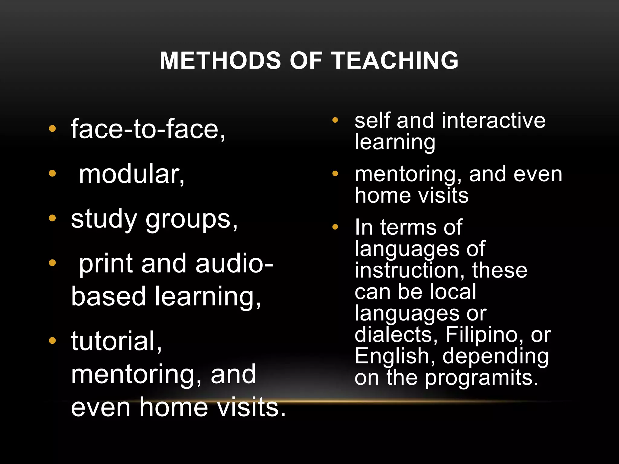 • face-to-face,
• modular,
• study groups,
• print and audio-
based learning,
• tutorial,
mentoring, and
even home visits.
• self and interactive
learning
• mentoring, and even
home visits
• In terms of
languages of
instruction, these
can be local
languages or
dialects, Filipino, or
English, depending
on the programits.
METHODS OF TEACHING
 