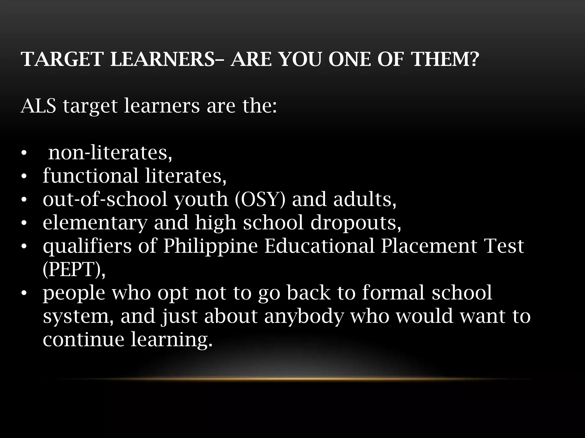 TARGET LEARNERS– ARE YOU ONE OF THEM?
ALS target learners are the:
• non-literates,
• functional literates,
• out-of-school youth (OSY) and adults,
• elementary and high school dropouts,
• qualifiers of Philippine Educational Placement Test
(PEPT),
• people who opt not to go back to formal school
system, and just about anybody who would want to
continue learning.
 
