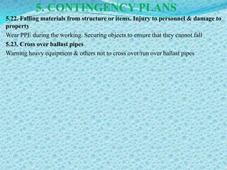 5. CONTINGENCY PLANS
5.22. Falling materials from structure or items. Injury to personnel & damage to
property
Wear PPE during the working. Securing objects to ensure that they cannot fall
5.23. Cross over ballast pipes
Warning heavy equipment & others not to cross over/run over ballast pipes
 