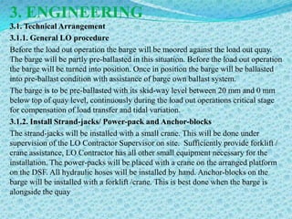 3. ENGINEERING
3.1. Technical Arrangement
3.1.1. General LO procedure
Before the load out operation the barge will be moored against the load out quay.
The barge will be partly pre-ballasted in this situation. Before the load out operation
the barge will be turned into position. Once in position the barge will be ballasted
into pre-ballast condition with assistance of barge own ballast system.
The barge is to be pre-ballasted with its skid-way level between 20 mm and 0 mm
below top of quay level, continuously during the load out operations critical stage
for compensation of load transfer and tidal variation.
3.1.2. Install Strand-jacks/ Power-pack and Anchor-blocks
The strand-jacks will be installed with a small crane. This will be done under
supervision of the LO Contractor Supervisor on site. Sufficiently provide forklift /
crane assistance, LO Contractor has all other small equipment necessary for the
installation. The power-packs will be placed with a crane on the arranged platform
on the DSF. All hydraulic hoses will be installed by hand. Anchor-blocks on the
barge will be installed with a forklift /crane. This is best done when the barge is
alongside the quay
 
