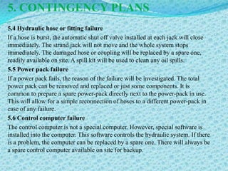 5. CONTINGENCY PLANS
5.4 Hydraulic hose or fitting failure
If a hose is burst, the automatic shut off valve installed at each jack will close
immediately. The strand jack will not move and the whole system stops
immediately. The damaged hose or coupling will be replaced by a spare one,
readily available on site. A spill kit will be used to clean any oil spills.
5.5 Power pack failure
If a power pack fails, the reason of the failure will be investigated. The total
power pack can be removed and replaced or just some components. It is
common to prepare a spare power-pack directly next to the power-pack in use.
This will allow for a simple reconnection of hoses to a different power-pack in
case of any failure.
5.6 Control computer failure
The control computer is not a special computer. However, special software is
installed into the computer. This software controls the hydraulic system. If there
is a problem, the computer can be replaced by a spare one. There will always be
a spare control computer available on site for backup.
 