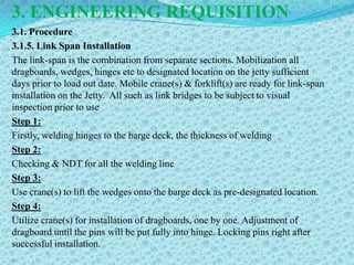 3. ENGINEERING REQUISITION
3.1. Procedure
3.1.5. Link Span Installation
The link-span is the combination from separate sections. Mobilization all
dragboards, wedges, hinges etc to designated location on the jetty sufficient
days prior to load out date. Mobile crane(s) & forklift(s) are ready for link-span
installation on the Jetty. All such as link bridges to be subject to visual
inspection prior to use
Step 1:
Firstly, welding hinges to the barge deck, the thickness of welding
Step 2:
Checking & NDT for all the welding line
Step 3:
Use crane(s) to lift the wedges onto the barge deck as pre-designated location.
Step 4:
Utilize crane(s) for installation of dragboards, one by one. Adjustment of
dragboard until the pins will be put fully into hinge. Locking pins right after
successful installation.
.
 