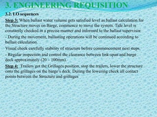 3. ENGINEERING REQUISITION
3.2. LO sequences
Step 3: When ballast water volume gets satisfied level as ballast calculation for
the Structure moves on Barge, commence to move the system. Tide level is
constantly checked in a precise manner and informed to the ballast supervisor.
- During the movement, ballasting operations will be continued according to
ballast calculation.
Visual check carefully stability of structure before commencement next steps.
- Regular inspection and control the clearance between link-span and barge
deck approximately (20 – 100mm).
Step 4: Trailers got the Grillages position, stop the trailers, lower the structure
onto the grillages on the barge’s deck. During the lowering check all contact
points between the Structure and grillages
 
