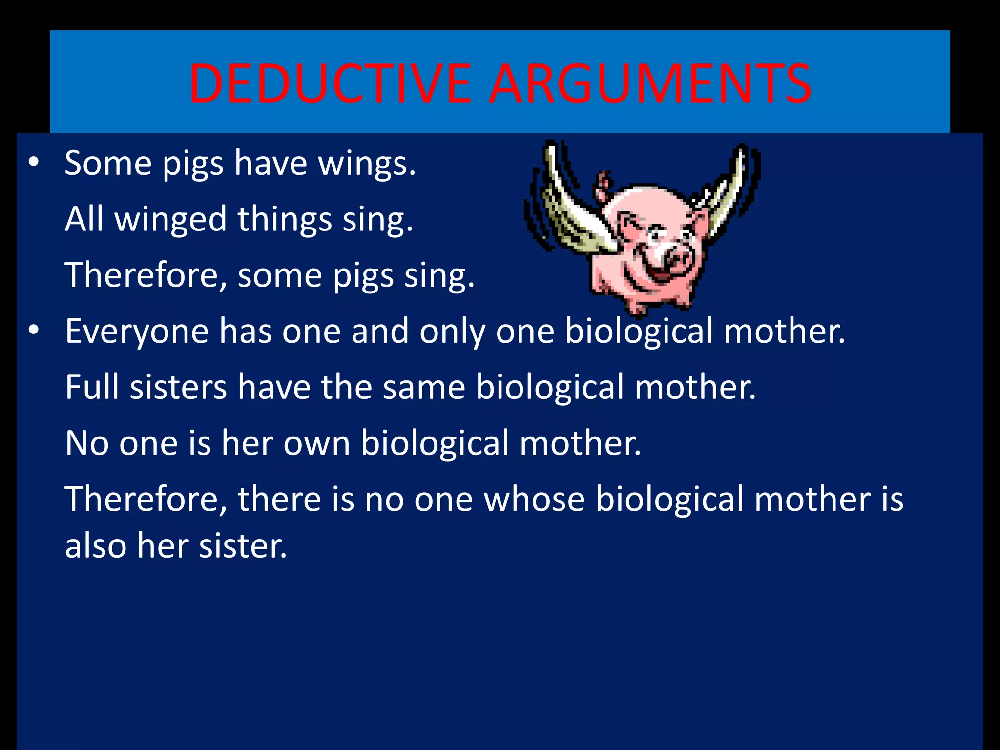 DEDUCTIVE ARGUMENTS
• Some pigs have wings.
All winged things sing.
Therefore, some pigs sing.
• Everyone has one and only one biological mother.
Full sisters have the same biological mother.
No one is her own biological mother.
Therefore, there is no one whose biological mother is
also her sister.
 