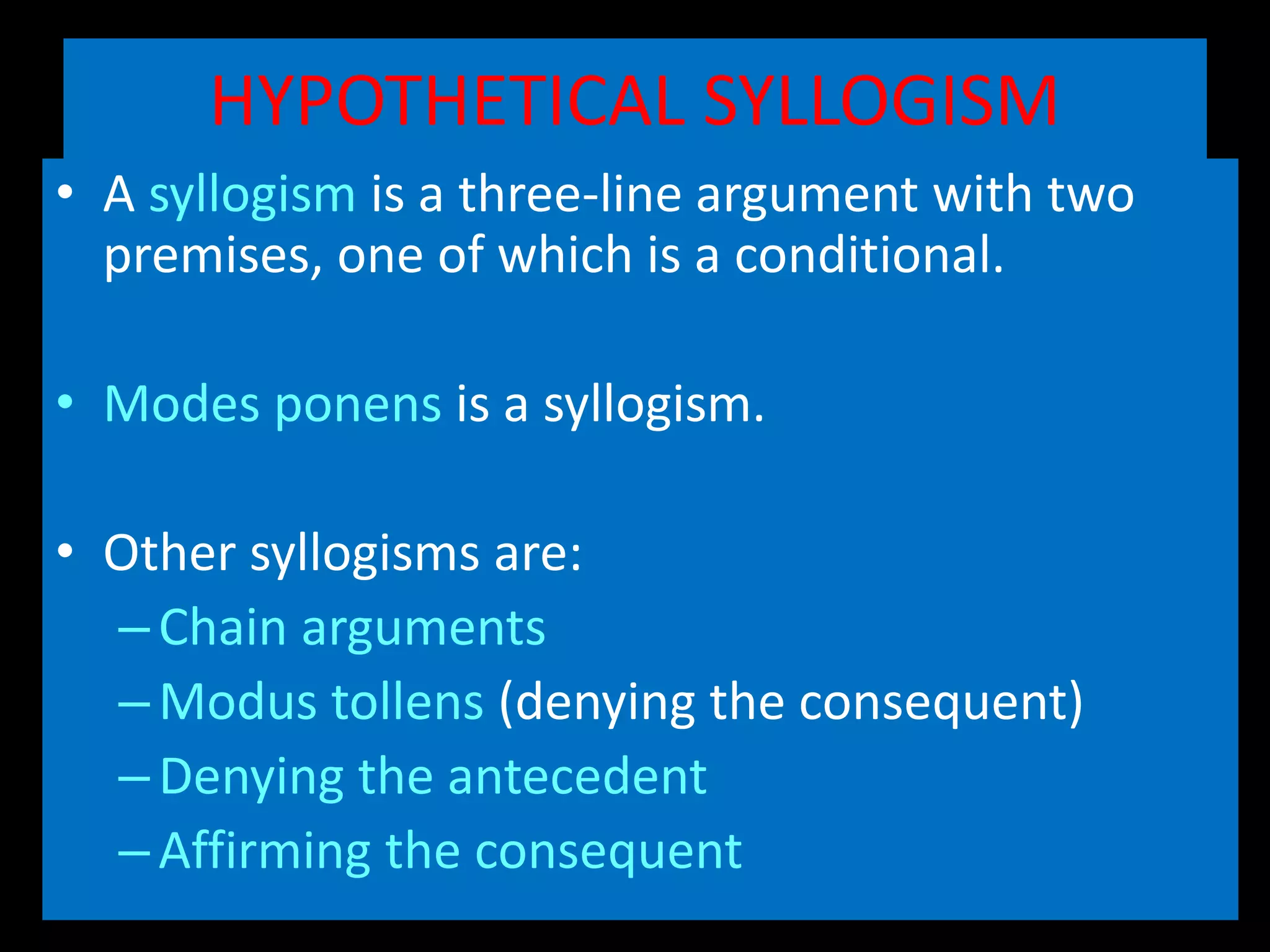 HYPOTHETICAL SYLLOGISM
• A syllogism is a three-line argument with two
premises, one of which is a conditional.
• Modes ponens is a syllogism.
• Other syllogisms are:
–Chain arguments
–Modus tollens (denying the consequent)
–Denying the antecedent
–Affirming the consequent
 