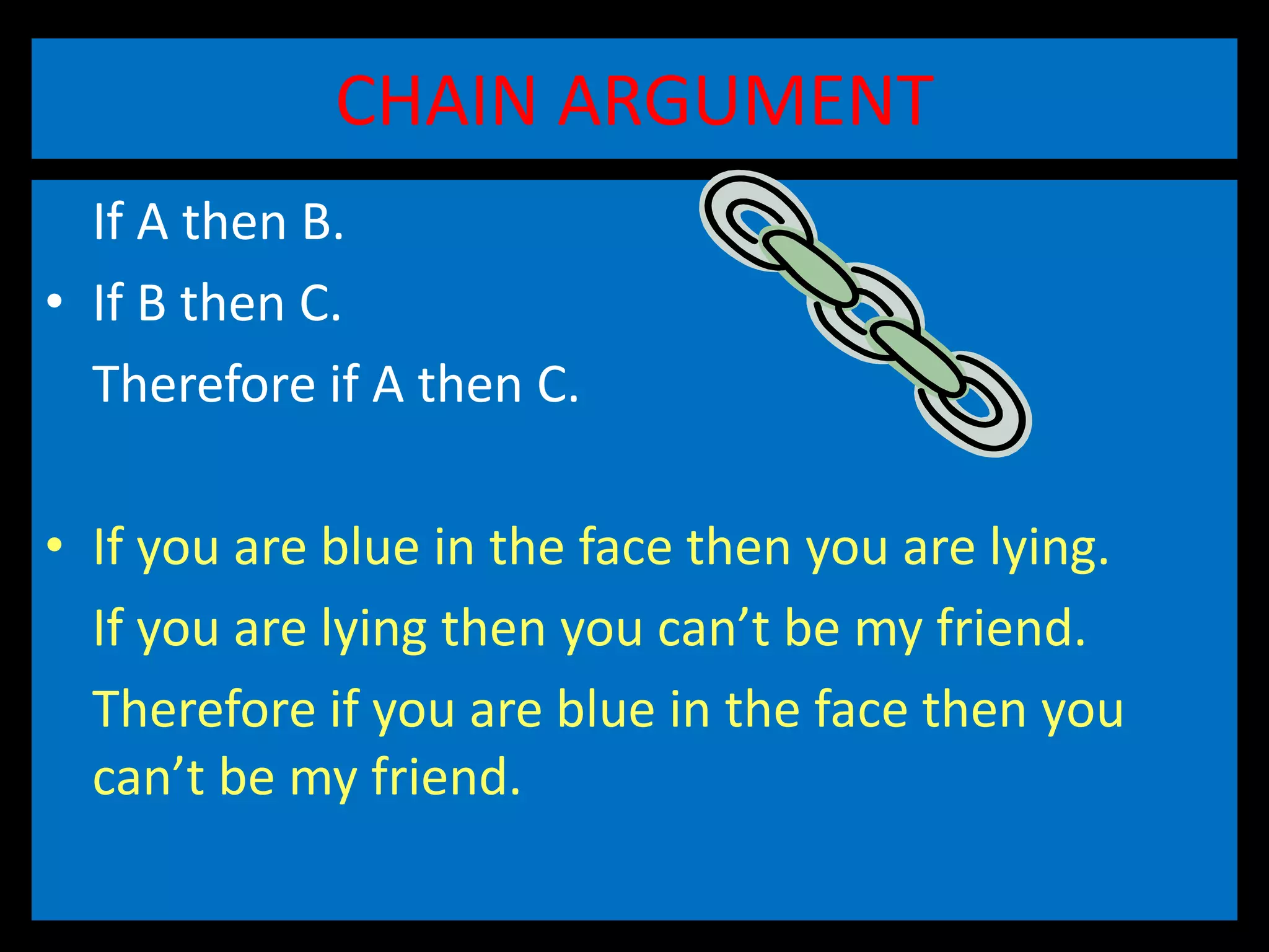 CHAIN ARGUMENT
If A then B.
• If B then C.
Therefore if A then C.
• If you are blue in the face then you are lying.
If you are lying then you can’t be my friend.
Therefore if you are blue in the face then you
can’t be my friend.
 