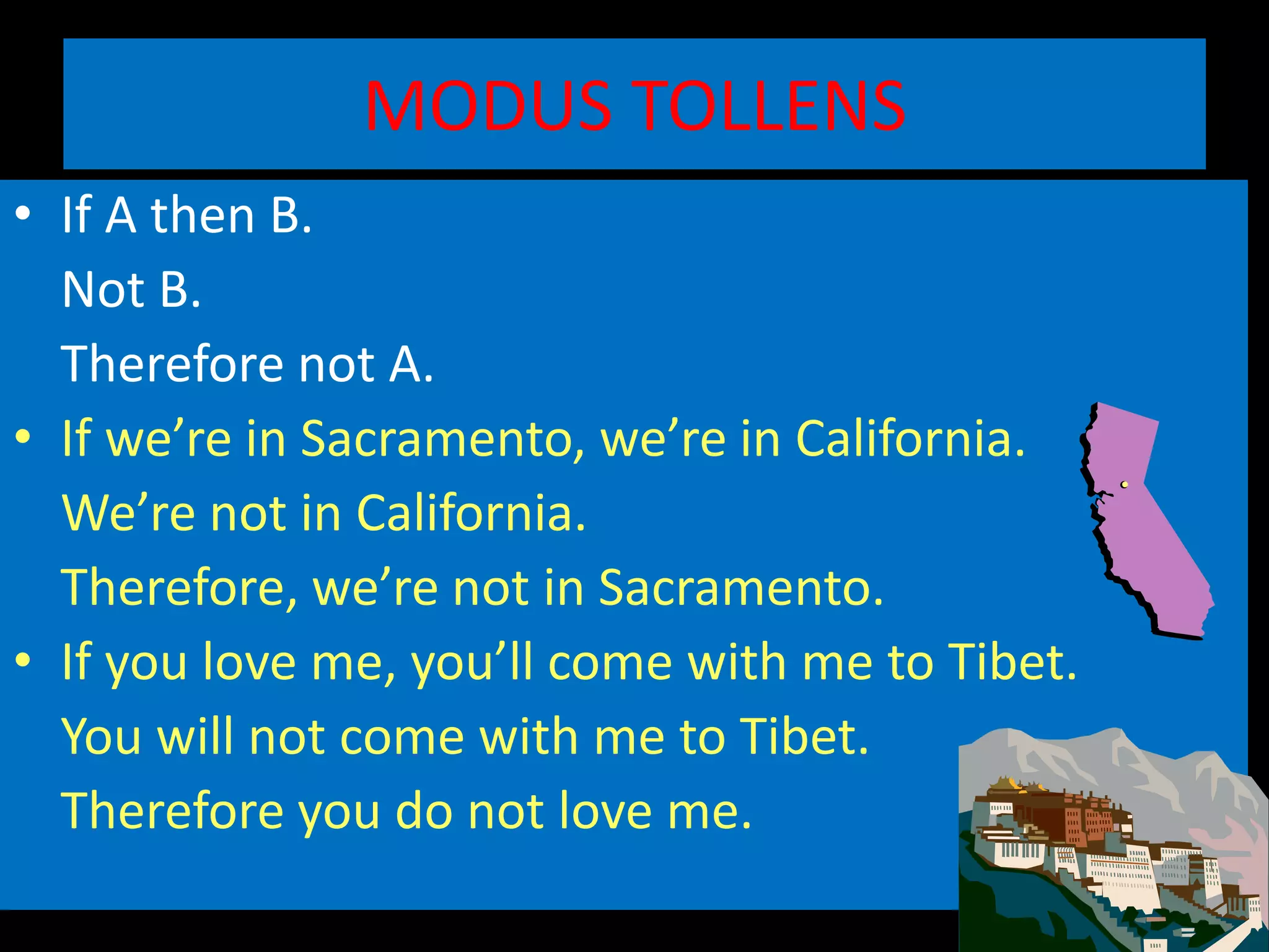 MODUS TOLLENS
• If A then B.
Not B.
Therefore not A.
• If we’re in Sacramento, we’re in California.
We’re not in California.
Therefore, we’re not in Sacramento.
• If you love me, you’ll come with me to Tibet.
You will not come with me to Tibet.
Therefore you do not love me.
 