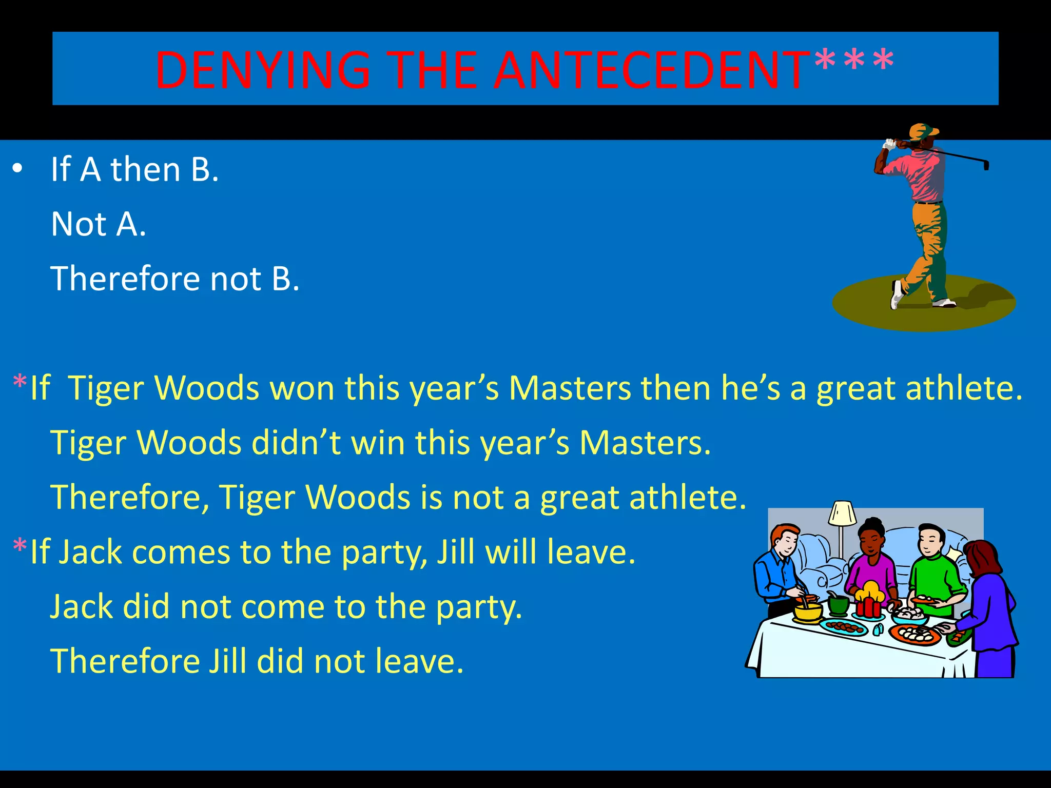 DENYING THE ANTECEDENT***
• If A then B.
Not A.
Therefore not B.
*If Tiger Woods won this year’s Masters then he’s a great athlete.
Tiger Woods didn’t win this year’s Masters.
Therefore, Tiger Woods is not a great athlete.
*If Jack comes to the party, Jill will leave.
Jack did not come to the party.
Therefore Jill did not leave.
 