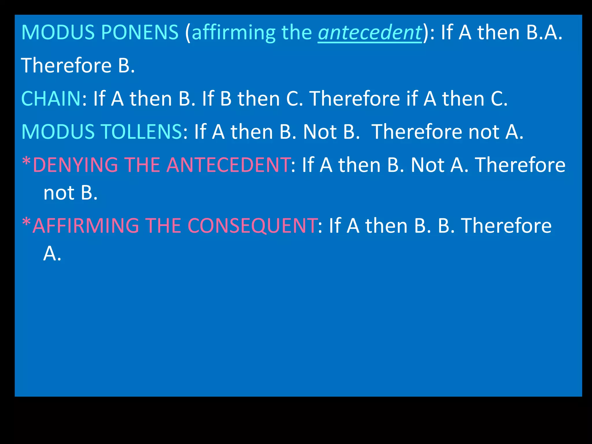 MODUS PONENS (affirming the antecedent): If A then B.A.
Therefore B.
CHAIN: If A then B. If B then C. Therefore if A then C.
MODUS TOLLENS: If A then B. Not B. Therefore not A.
*DENYING THE ANTECEDENT: If A then B. Not A. Therefore
not B.
*AFFIRMING THE CONSEQUENT: If A then B. B. Therefore
A.
 