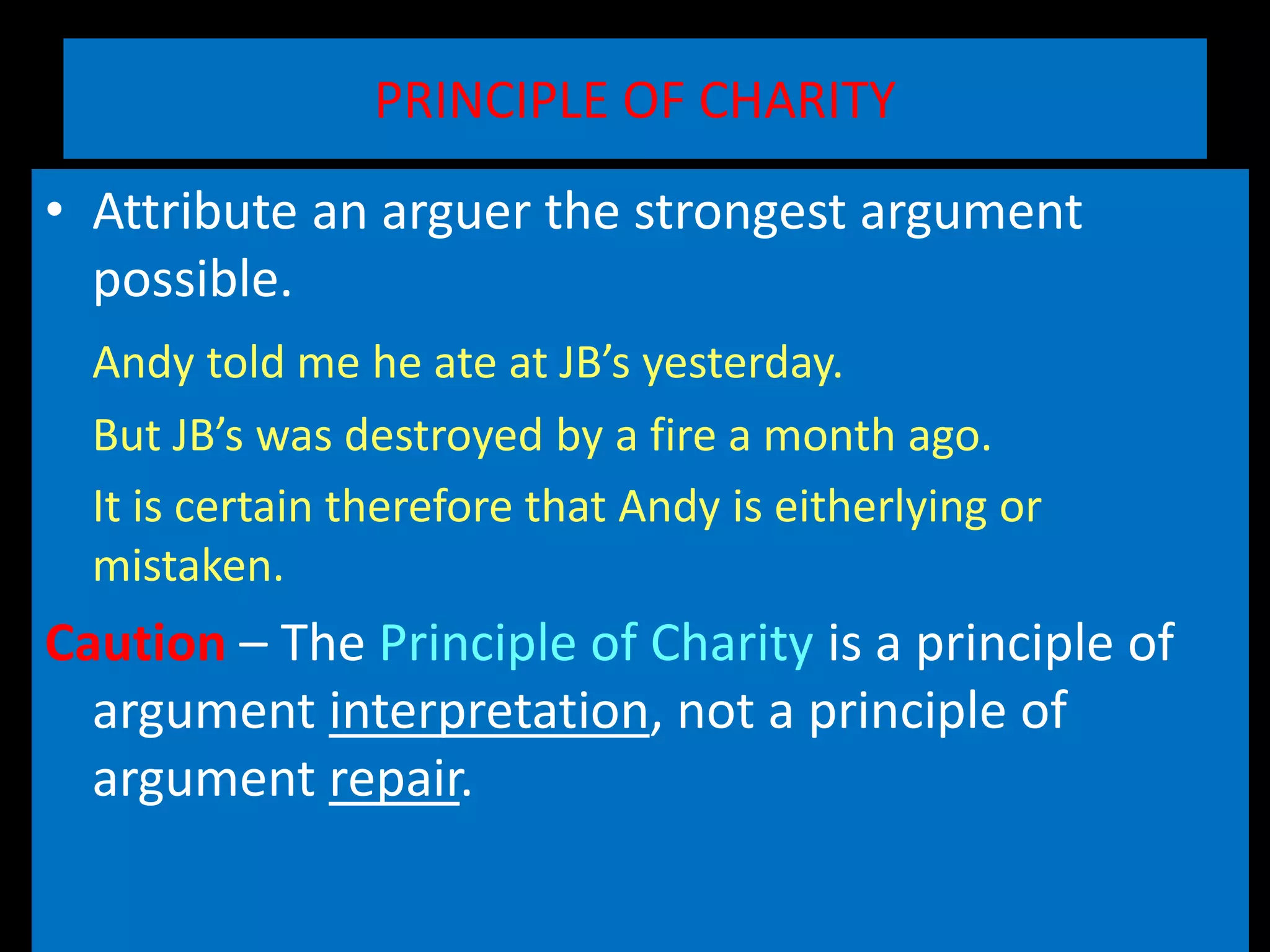 PRINCIPLE OF CHARITY
• Attribute an arguer the strongest argument
possible.
Andy told me he ate at JB’s yesterday.
But JB’s was destroyed by a fire a month ago.
It is certain therefore that Andy is eitherlying or
mistaken.
Caution – The Principle of Charity is a principle of
argument interpretation, not a principle of
argument repair.
 