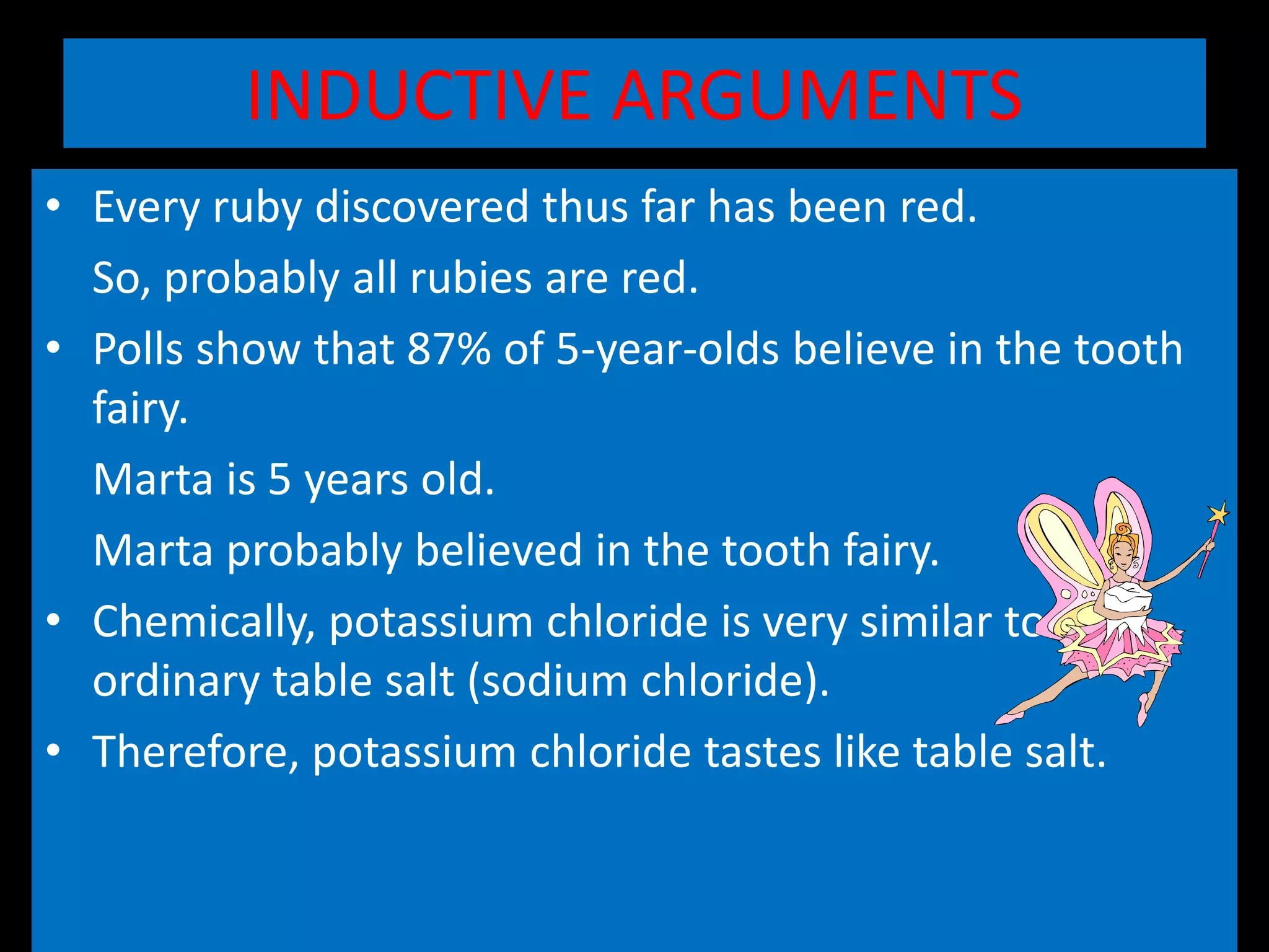 INDUCTIVE ARGUMENTS
• Every ruby discovered thus far has been red.
So, probably all rubies are red.
• Polls show that 87% of 5-year-olds believe in the tooth
fairy.
Marta is 5 years old.
Marta probably believed in the tooth fairy.
• Chemically, potassium chloride is very similar to
ordinary table salt (sodium chloride).
• Therefore, potassium chloride tastes like table salt.
 