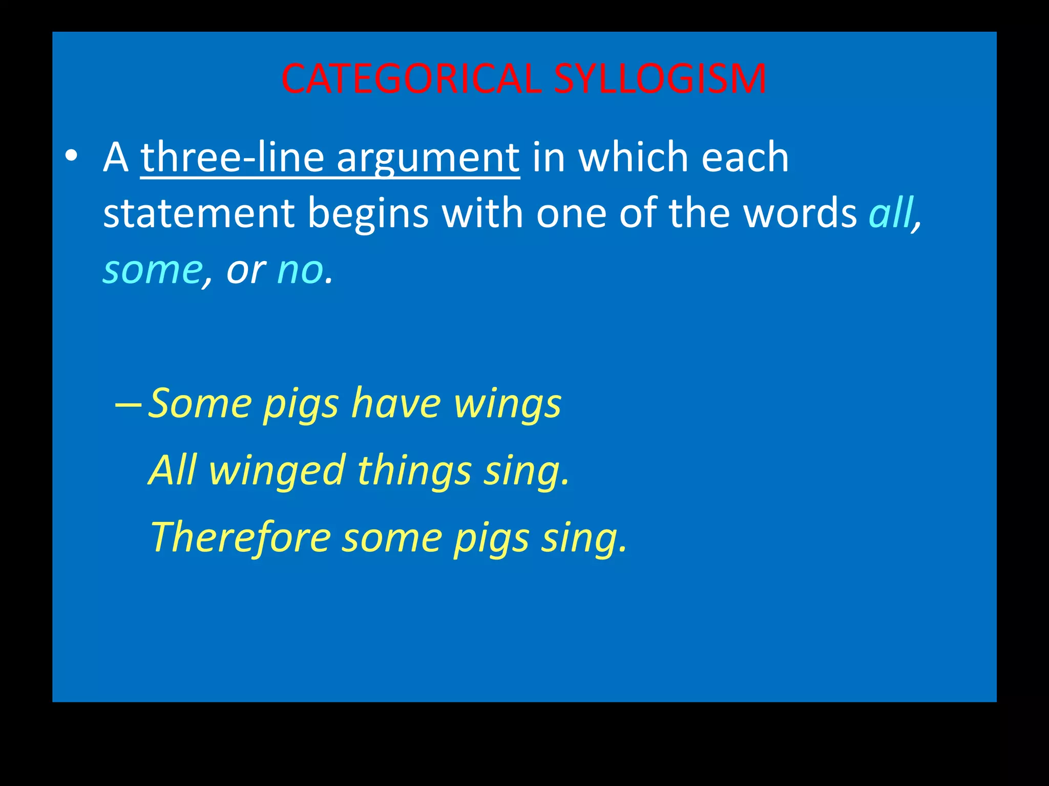 CATEGORICAL SYLLOGISM
• A three-line argument in which each
statement begins with one of the words all,
some, or no.
–Some pigs have wings
All winged things sing.
Therefore some pigs sing.
 