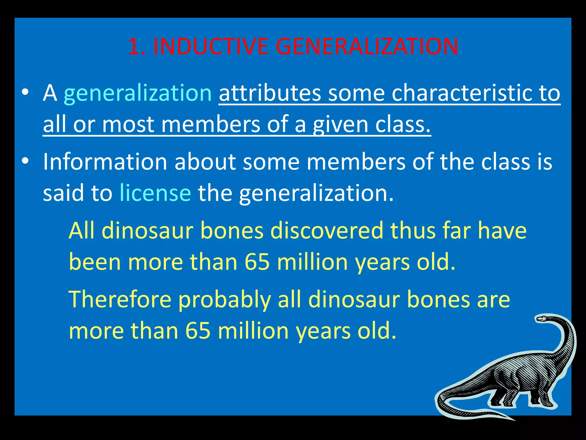 1. INDUCTIVE GENERALIZATION
• A generalization attributes some characteristic to
all or most members of a given class.
• Information about some members of the class is
said to license the generalization.
All dinosaur bones discovered thus far have
been more than 65 million years old.
Therefore probably all dinosaur bones are
more than 65 million years old.
 