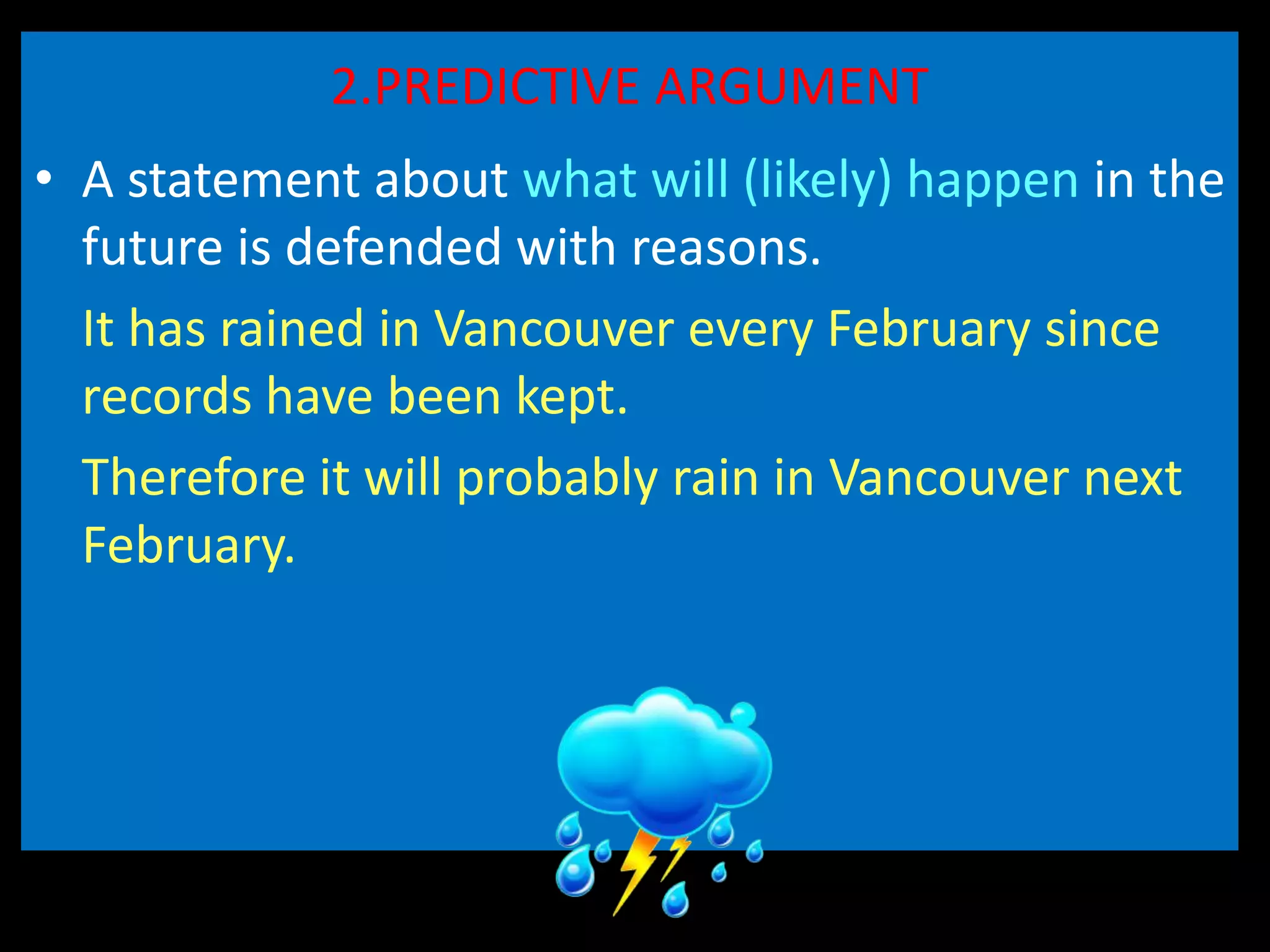 2.PREDICTIVE ARGUMENT
• A statement about what will (likely) happen in the
future is defended with reasons.
It has rained in Vancouver every February since
records have been kept.
Therefore it will probably rain in Vancouver next
February.
 