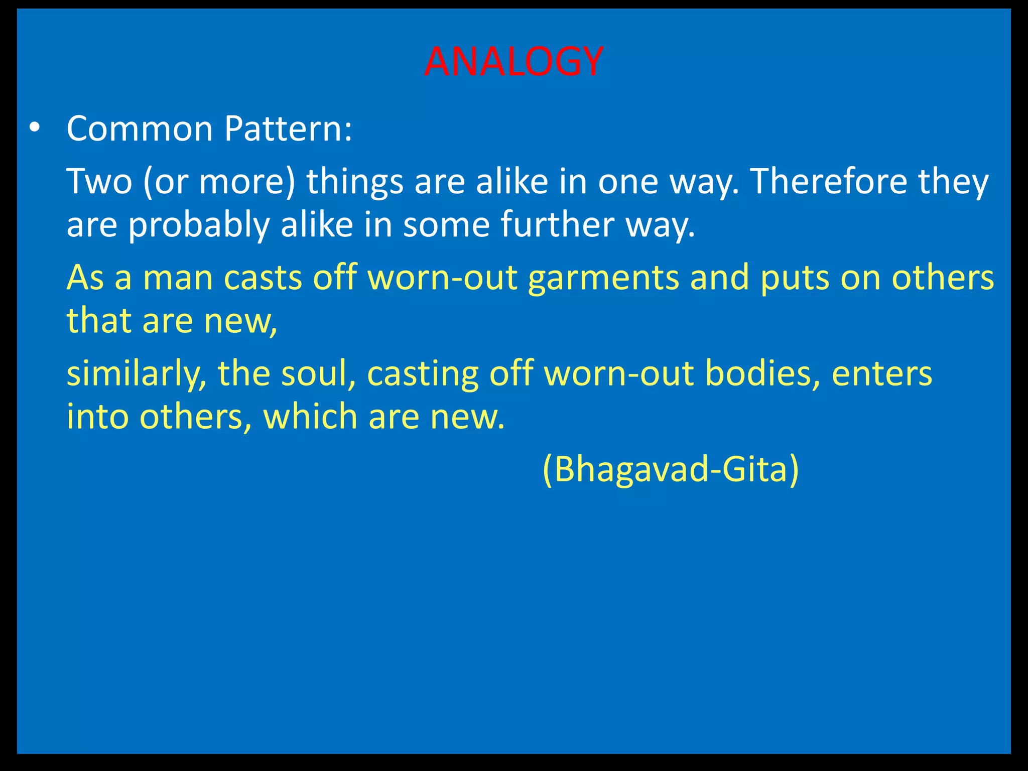 ANALOGY
• Common Pattern:
Two (or more) things are alike in one way. Therefore they
are probably alike in some further way.
As a man casts off worn-out garments and puts on others
that are new,
similarly, the soul, casting off worn-out bodies, enters
into others, which are new.
(Bhagavad-Gita)
 