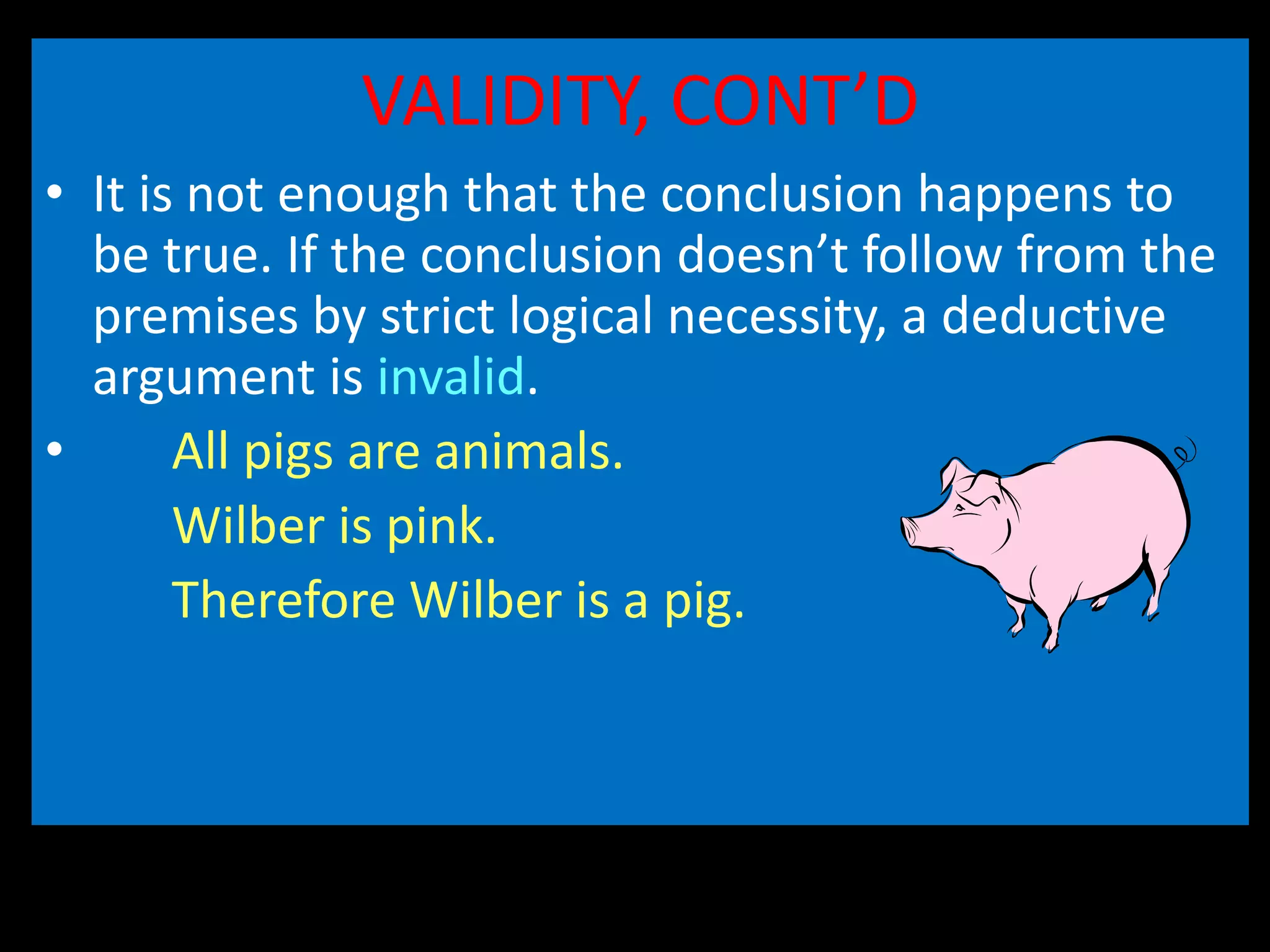 VALIDITY, CONT’D
• It is not enough that the conclusion happens to
be true. If the conclusion doesn’t follow from the
premises by strict logical necessity, a deductive
argument is invalid.
• All pigs are animals.
Wilber is pink.
Therefore Wilber is a pig.
 