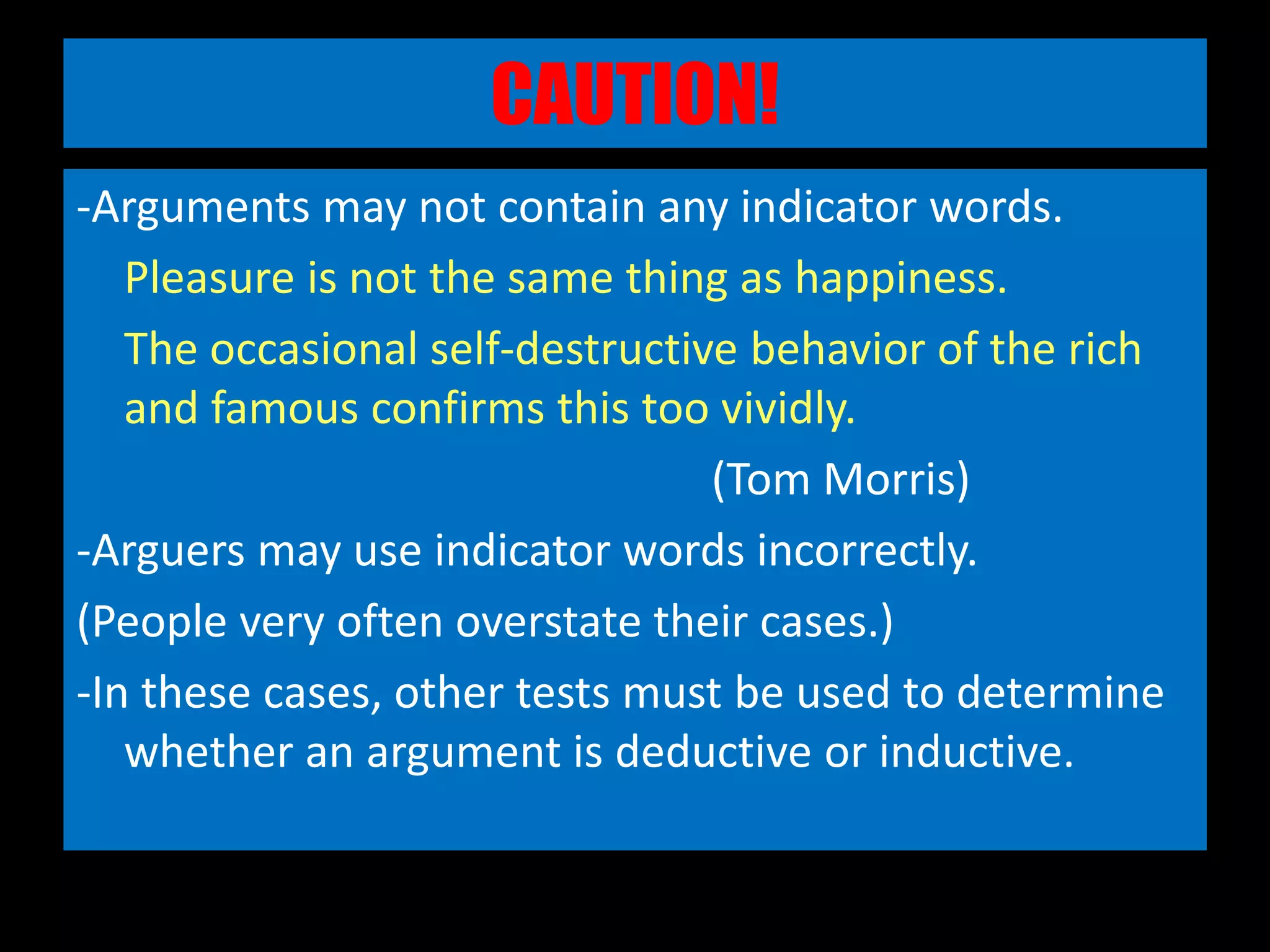 CAUTION!
-Arguments may not contain any indicator words.
Pleasure is not the same thing as happiness.
The occasional self-destructive behavior of the rich
and famous confirms this too vividly.
(Tom Morris)
-Arguers may use indicator words incorrectly.
(People very often overstate their cases.)
-In these cases, other tests must be used to determine
whether an argument is deductive or inductive.
 