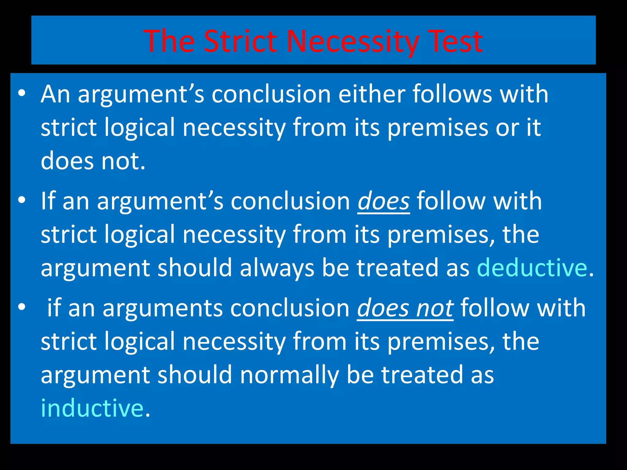 The Strict Necessity Test
• An argument’s conclusion either follows with
strict logical necessity from its premises or it
does not.
• If an argument’s conclusion does follow with
strict logical necessity from its premises, the
argument should always be treated as deductive.
• if an arguments conclusion does not follow with
strict logical necessity from its premises, the
argument should normally be treated as
inductive.
 
