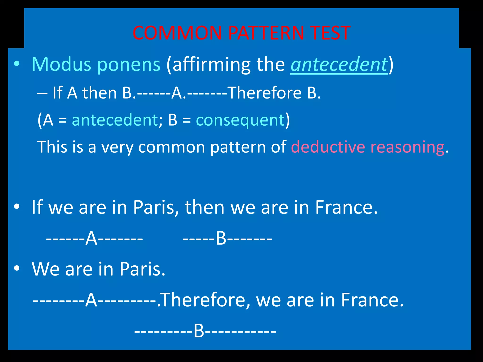 COMMON PATTERN TEST
• Modus ponens (affirming the antecedent)
– If A then B.------A.-------Therefore B.
(A = antecedent; B = consequent)
This is a very common pattern of deductive reasoning.
• Example (modus ponens)
• If we are in Paris, then we are in France.
------A------- -----B-------
• We are in Paris.
--------A---------.Therefore, we are in France.
---------B-----------
 
