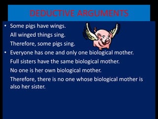 DEDUCTIVE ARGUMENTS
• Some pigs have wings.
All winged things sing.
Therefore, some pigs sing.
• Everyone has one and only one biological mother.
Full sisters have the same biological mother.
No one is her own biological mother.
Therefore, there is no one whose biological mother is
also her sister.
 