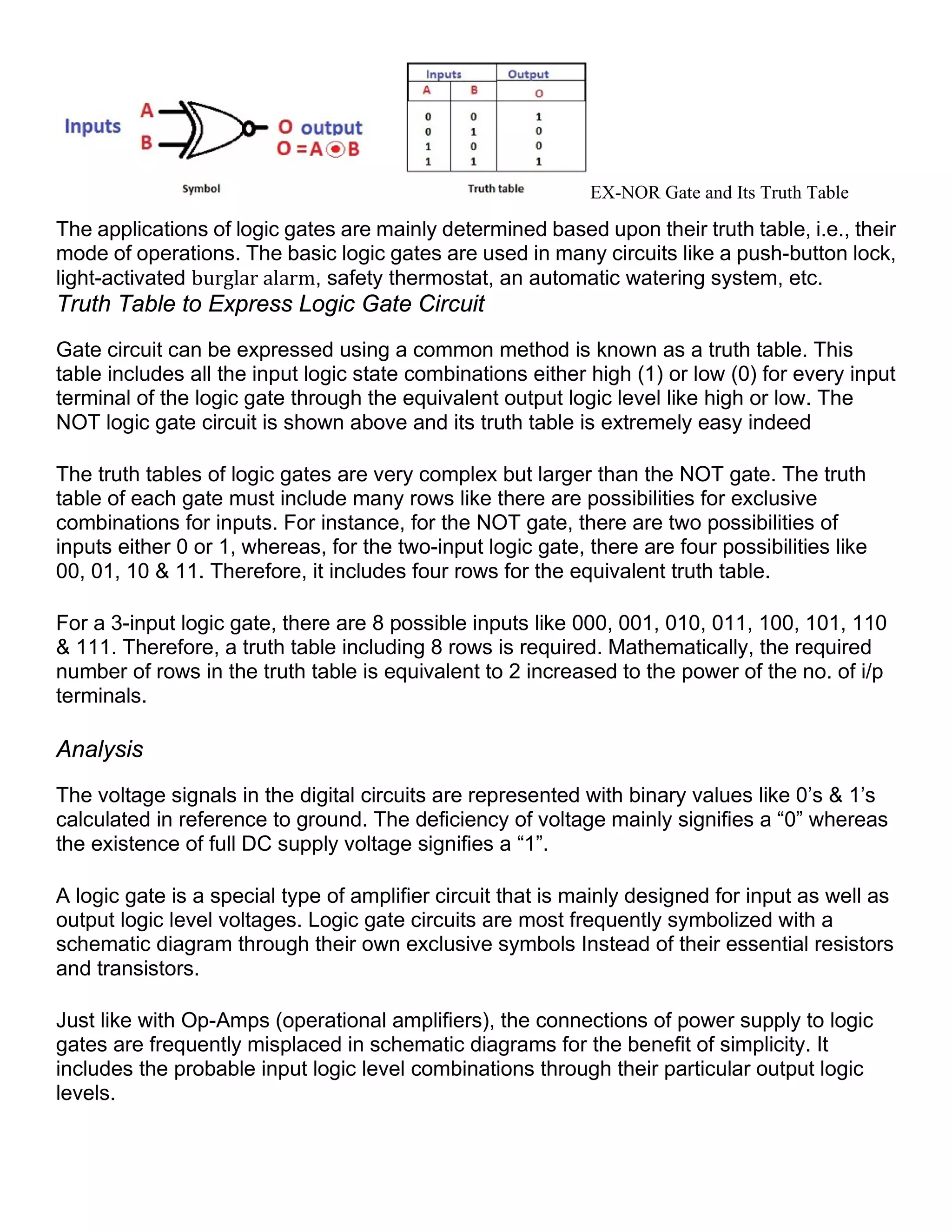 EX-NOR Gate and Its Truth Table
The applications of logic gates are mainly determined based upon their truth table, i.e., their
mode of operations. The basic logic gates are used in many circuits like a push-button lock,
light-activated burglar alarm, safety thermostat, an automatic watering system, etc.
Truth Table to Express Logic Gate Circuit
Gate circuit can be expressed using a common method is known as a truth table. This
table includes all the input logic state combinations either high (1) or low (0) for every input
terminal of the logic gate through the equivalent output logic level like high or low. The
NOT logic gate circuit is shown above and its truth table is extremely easy indeed
The truth tables of logic gates are very complex but larger than the NOT gate. The truth
table of each gate must include many rows like there are possibilities for exclusive
combinations for inputs. For instance, for the NOT gate, there are two possibilities of
inputs either 0 or 1, whereas, for the two-input logic gate, there are four possibilities like
00, 01, 10 & 11. Therefore, it includes four rows for the equivalent truth table.
For a 3-input logic gate, there are 8 possible inputs like 000, 001, 010, 011, 100, 101, 110
& 111. Therefore, a truth table including 8 rows is required. Mathematically, the required
number of rows in the truth table is equivalent to 2 increased to the power of the no. of i/p
terminals.
Analysis
The voltage signals in the digital circuits are represented with binary values like 0’s & 1’s
calculated in reference to ground. The deficiency of voltage mainly signifies a “0” whereas
the existence of full DC supply voltage signifies a “1”.
A logic gate is a special type of amplifier circuit that is mainly designed for input as well as
output logic level voltages. Logic gate circuits are most frequently symbolized with a
schematic diagram through their own exclusive symbols Instead of their essential resistors
and transistors.
Just like with Op-Amps (operational amplifiers), the connections of power supply to logic
gates are frequently misplaced in schematic diagrams for the benefit of simplicity. It
includes the probable input logic level combinations through their particular output logic
levels.
 