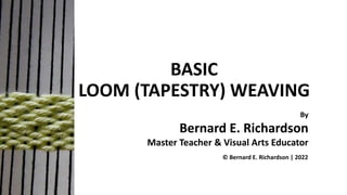 BASIC
LOOM (TAPESTRY) WEAVING
By
Bernard E. Richardson
Master Teacher & Visual Arts Educator
© Bernard E. Richardson | 2022
 