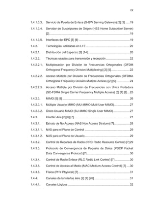 IX
1.4.1.3.3. Servicio de Puerta de Enlace (S-GW Serving Gateway) [2] [3] .....19
1.4.1.3.4. Servidor de Suscriptores de Origen (HSS Home Subscriber Server)
[2]..................................................................................................19
1.4.1.3.5. Interfaces del EPC [5] [6] ..............................................................19
1.4.2. Tecnologías utilizadas en LTE .....................................................20
1.4.2.1. Distribución del Espectro [3] [14]...................................................20
1.4.2.2. Técnicas usadas para transmisión y recepción.............................22
1.4.2.2.1. Multiplexación por División de Frecuencias Ortogonales (OFDM
Orthogonal Frequency Division Multiplexing) [2] [5].......................22
1.4.2.2.2. Acceso Múltiple por División de Frecuencias Ortogonales (OFDMA
Orthogonal Frequency Division Multiple Access) [2] [5].................24
1.4.2.2.3. Acceso Múltiple por División de Frecuencias con Única Portadora
(SC-FDMA Single Carrier Frequency Multiple Access) [5] [7] [8]...25
1.4.2.3. MIMO [5] [8] ..................................................................................26
1.4.2.3.1. Múltiple Usuario MIMO (MU-MIMO Multi User MIMO)...................27
1.4.2.3.2. Único Usuario MIMO (SU-MIMO Single User MIMO) ....................27
1.4.3. Interfaz Aire [2] [6] [7]....................................................................27
1.4.3.1. Estrato de No Acceso (NAS Non Access Stratum) [7]...................28
1.4.3.1.1. NAS para el Plano de Control .......................................................29
1.4.3.1.2. NAS para el Plano de Usuario.......................................................29
1.4.3.2. Control de Recursos de Radio (RRC Radio Resource Control) [7] 29
1.4.3.3. Protocolo de Convergencia de Paquete de Datos (PDCP Packet
Data Convergence Protocol) [7] ....................................................30
1.4.3.4. Control de Radio Enlace (RLC Radio Link Control) [7] ..................30
1.4.3.5. Control de Acceso al Medio (MAC Medium Access Control) [7] ....30
1.4.3.6. Física (PHY Physical) [7]...............................................................31
1.4.4. Canales de la Interfaz Aire [2] [7] [26] ...........................................31
1.4.4.1. Canales Lógicos ...........................................................................32
 