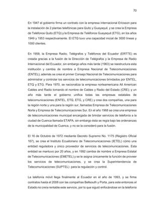 70
En 1947 el gobierno firma un contrato con la empresa internacional Ericsson para
la instalación de 2 plantas telefónicas para Quito y Guayaquil, y se crea la Empresa
de Teléfonos Quito (ETQ) y la Empresa de Teléfonos Guayaquil (ETG), en los años
1949 y 1953 respectivamente. El ETQ tuvo una capacidad inicial de 3000 líneas y
1000 clientes.
En 1958, la Empresa Radio, Telégrafos y Teléfonos del Ecuador (ERTTE) es
creada gracias a la fusión de la Dirección de Telégrafos y la Empresa de Radio
Internacional del Ecuador, sin embargo años más tarde (1963) se reestructura esta
institución y cambia de nombre a Empresa Nacional de Telecomunicaciones
(ENTEL); además se crea el primer Consejo Nacional de Telecomunicaciones para
administrar y controlar los servicios de telecomunicaciones brindados por ENTEL,
ETQ y ETG. Para 1970, se nacionaliza la empresa norteamericana All American
Cables and Radio tomando el nombre de Cables y Radio del Estado (CRE); y un
año más tarde el gobierno unifica todas las empresas estatales de
telecomunicaciones (ENTEL, ETQ, ETG, y CRE) y crea dos compañías, una para
la región norte y una para la región sur, llamadas Empresa de Telecomunicaciones
Norte y Empresa de Telecomunicaciones Sur. En el año 1968 se crea una empresa
de telecomunicaciones municipal encargada de brindar servicios de telefonía a la
ciudad de Cuenca llamada ETAPA, sin embargo ésta se regía bajo las ordenanzas
de la municipalidad de Cuenca, y no se la consideró para la fusión.
El 16 de Octubre de 1972 mediante Decreto Supremo No. 1175 (Registro Oficial
167), se crea el Instituto Ecuatoriano de Telecomunicaciones (IETEL) como una
entidad reguladora y único proveedor de servicios de telecomunicaciones. Esta
entidad se mantuvo por 20 años, y en 1992 cambia de nombre a Empresa Estatal
de Telecomunicaciones (EMETEL) y se le asigna únicamente la función de proveer
los servicios de telecomunicaciones, y se crea la Superintendencia de
Telecomunicaciones (SUPTEL) para la regulación y control.
La telefonía móvil llega finalmente al Ecuador en el año de 1993, y se firma
contratos hasta el 2008 con las compañías Bellsouth y Porta, para este entonces el
Estado no creía rentable este servicio, por lo que siguió enfocándose en la telefonía
 