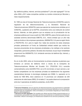 71
fija, telefonía pública, internet, servicios portadores29
y de valor agregado30
. En los
años 2004 y 2011 estas compañías cambian su nombre comercial por Movistar y
Claro respectivamente.
En 1995 se crea el Consejo Nacional de Telecomunicaciones (CONATEL) para la
regulación de las telecomunicaciones, y la Secretaría Nacional de
Telecomunicaciones (SENATEL) para que ejecute las resoluciones emitidas por el
CONATEL, quedando así la SUPTEL únicamente como una institución de control
técnico. Además, en éste gobierno que se empieza con la privatización de las
empresas públicas por lo que a partir de 1996, EMETEL pasa a formar parte de una
sociedad anónima denominada EMETEL S.A., misma entidad que un año más
tarde se divide en dos empresas operadoras, ANDINATEL S.A para la región Norte
y PACIFICTEL S.A. para la región Sur; todas las acciones de estas empresas
privadas pertenecían al Fondo de Solidaridad entidad estatal que recibía los
recursos provenientes de las empresas privatizadas y los redirigía a los sectores
marginales y pensiones jubilares. De estas dos empresas, la que mayor rentabilidad
proporcionó fue ANDINATEL S.A. brindando servicios de telefonía fija, internet, y
telefonía pública.
Es en el año 2003, entra en funcionamiento la primera empresa ecuatoriana que
brindaría un servicio de telefonía móvil a través de la Compañía de
Telecomunicaciones Móviles del Ecuador S.A. (TELECSA S.A.) conocida
comercialmente como ALEGRO PCS; con el fin de brindar un buen servicio y ser
fuertes competidores con las empresas privadas se establecieron las siguientes
características técnicas: la tecnología empleada era CDMA 1x, operación en la
banda de 1900 MHz, tiene cobertura en 13 provincias con alrededor de 200
estaciones de radio bases (RBS). En la tabla 2.1 se puede observar la comparación
entre las 3 operadoras de telefonía existentes, al año 2003.
29
Servicios Portadores: Son los servicios de telecomunicaciones que proporcionan la capacidad
necesaria para la transmisión de señales entre puntos de terminación definidos en la red. Se pueden
presentar bajo dos modalidades: redes conmutadas y no conmutadas integradas por medios físicos,
ópticos y electromagnéticos.
30
Servicios de Valor Agregado: Son aquellos que utilizan servicios finales proporcionados por un
concesionario, para prestar a sus abonados servicios que transforman el contenido de la información
transmitida. Utilizan la tecnología y la infraestructura existente de los servicios portadores y finales.
 