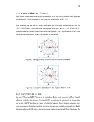 74
2.2.2. CARACTERÍSTICAS TÉCNICAS
Una de las principales características técnicas es el uso de un sistema de 2 antenas
transmisoras y 2 receptoras, es decir se usa un sistema MIMO 2x2.
Las antenas que se utilizan están dedicadas para trabajar en las frecuencias de
1710 a 2200 MHz, los modelos de las antenas son: la A19451811 y la ADU451819.
Los patrones de radiación se muestran en las figuras 2.2 y 2.3 y las especificaciones
técnicas de las antenas se encuentran en el ANEXO B.
Figura 2.2 Diagrama de radiación del modelo A19451811
Figura 2.3 Diagrama de radiación del modelo ADU451819
2.2.3. EXPANSIÓN DE LA RED
La red LTE de la CNT EP inicia en la ciudad de Quito, en la zona del edificio Vivaldi
ubicado en la Av. Amazonas (frente al CCI), en este punto comienza la expansión
de la red 4G LTE dando una mayor prioridad a lugares donde existen usuarios con
mayor consumo de datos móviles; al mismo tiempo que inicia la expansión en Quito
(aproximadamente 46 sitios), se comienza a implementar la red 4G en la ciudad de
 