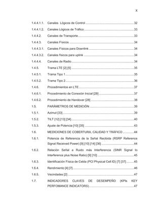 X
1.4.4.1.1. Canales Lógicos de Control .........................................................32
1.4.4.1.2. Canales Lógicos de Tráfico...........................................................33
1.4.4.2. Canales de Transporte..................................................................33
1.4.4.3. Canales Físicos ............................................................................34
1.4.4.3.1. Canales Físicos para Downlink .....................................................34
1.4.4.3.2. Canales físicos para uplink ...........................................................34
1.4.4.4. Canales de Radio..........................................................................34
1.4.5. Trama LTE [2] [5] ..........................................................................35
1.4.5.1. Trama Tipo 1.................................................................................35
1.4.5.2. Trama Tipo 2.................................................................................36
1.4.6. Procedimientos en LTE.................................................................37
1.4.6.1. Procedimiento de Conexión Inicial [28] .........................................37
1.4.6.2. Procedimiento de Handover [28] ...................................................38
1.5. PARÁMETROS DE MEDICIÓN ....................................................39
1.5.1. Azimut [33]....................................................................................39
1.5.2. TILT [12] [13] [34]..........................................................................40
1.5.3. Ajuste de Potencia [10] [35] ..........................................................43
1.6. MEDICIONES DE COBERTURA, CALIDAD Y TRÁFICO .............44
1.6.1. Potencia de Referencia de la Señal Recibida (RSRP Reference
Signal Received Power) [9] [10] [14] [36] ......................................44
1.6.2. Relación Señal a Ruido más Interferencia (SINR Signal to
Interference plus Noise Ratio) [9] [10] ...........................................45
1.6.3. Identificación Física de Celda (PCI Physical Cell ID) [7] [37].........45
1.6.4. Rendimiento [4] [7]........................................................................46
1.6.5. Vecindades [2] ..............................................................................47
1.7. INDICADORES CLAVES DE DESEMPEÑO (KPIs KEY
PERFOMANCE INDICATORS).....................................................47
 