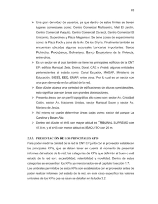 78
¾ Una gran densidad de usuarios, ya que dentro de estos límites se tienen
lugares comerciales como: Centro Comercial Multicentro, Mall El Jardín,
Centro Comercial Iñaquito, Centro Comercial Caracol, Centro Comercial El
Unicornio, Supercines y Plaza Megamaxi. Se tiene zonas de esparcimiento
como: la Plaza Foch y zona de la Av. De los Shyris. Finalmente también se
encuentran ubicadas algunas sucursales bancarias importantes: Banco
Pichincha, Produbanco, Bolivariano, Banco Ecuatoriano de la Vivienda,
entre otros.
¾ Es un sector en el cual también se tiene los principales edificios de la CNT
EP: edificio Mariscal, Zeta, Droira, Doral, CAE y Vivaldi; algunas entidades
pertenecientes al estado como: Canal Ecuador, MAGAP, Ministerio de
Educación, BIESS, EEQ, EMAP, entre otros. Por lo cual es un sector con
una gran demanda en la calidad de la red.
¾ Este clúster abarca una variedad de edificaciones de alturas considerables,
esto significa que son áreas con grandes obstrucciones.
¾ Presenta áreas con un perfil topográfico alto como son: sector Av. Cristóbal
Colón, sector Av. Naciones Unidas, sector Mariscal Sucre y sector Av.
Mariana de Jesús.
¾ Así mismo se puede determinar áreas bajas como: sector del parque La
Carolina y Batan Alto.
¾ Dentro del clúster el eNB con mayor altitud es TRIBUNAL SUPREMO con
47.8 m. y el eNB con menor altitud es IÑAQUITO con 26 m.
2.3.3. PRESENTACIÓN DE LOS PRINCIPALES KPIS
Para poder medir la calidad de la red la CNT EP junto con el proveedor establecen
los principales KPIs, que se deben tener en cuenta al momento de presentar
informes del estado de la red; las categorías de KPIs que definirán el buen o mal
estado de la red son: accesibilidad, retenibilidad y movilidad. Dentro de estas
categorías se encuentran los KPIs ya mencionados en el capítulo I sección 1.7.
Los umbrales permitidos de estos KPIs son establecidos con el proveedor antes de
poder realizar informes del estado de la red, en este caso específico los valores
umbrales de los KPIs que se usan se detallan en la tabla 2.2.
 