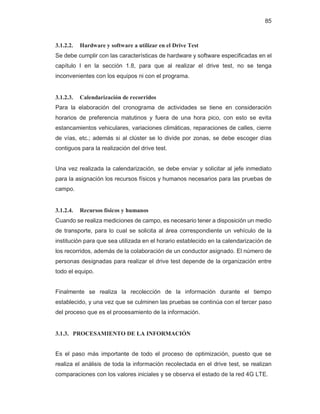 85
3.1.2.2. Hardware y software a utilizar en el Drive Test
Se debe cumplir con las características de hardware y software especificadas en el
capítulo I en la sección 1.8, para que al realizar el drive test, no se tenga
inconvenientes con los equipos ni con el programa.
3.1.2.3. Calendarización de recorridos
Para la elaboración del cronograma de actividades se tiene en consideración
horarios de preferencia matutinos y fuera de una hora pico, con esto se evita
estancamientos vehiculares, variaciones climáticas, reparaciones de calles, cierre
de vías, etc.; además si al clúster se lo divide por zonas, se debe escoger días
contiguos para la realización del drive test.
Una vez realizada la calendarización, se debe enviar y solicitar al jefe inmediato
para la asignación los recursos físicos y humanos necesarios para las pruebas de
campo.
3.1.2.4. Recursos físicos y humanos
Cuando se realiza mediciones de campo, es necesario tener a disposición un medio
de transporte, para lo cual se solicita al área correspondiente un vehículo de la
institución para que sea utilizada en el horario establecido en la calendarización de
los recorridos, además de la colaboración de un conductor asignado. El número de
personas designadas para realizar el drive test depende de la organización entre
todo el equipo.
Finalmente se realiza la recolección de la información durante el tiempo
establecido, y una vez que se culminen las pruebas se continúa con el tercer paso
del proceso que es el procesamiento de la información.
3.1.3. PROCESAMIENTO DE LA INFORMACIÓN
Es el paso más importante de todo el proceso de optimización, puesto que se
realiza el análisis de toda la información recolectada en el drive test, se realizan
comparaciones con los valores iniciales y se observa el estado de la red 4G LTE.
 
