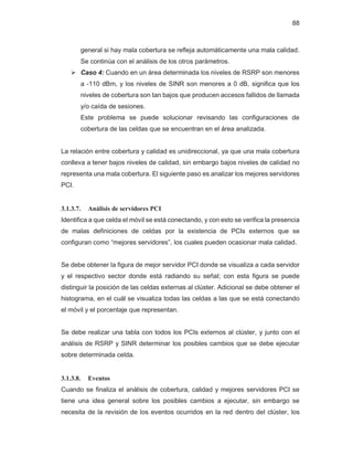 88
general si hay mala cobertura se refleja automáticamente una mala calidad.
Se continúa con el análisis de los otros parámetros.
¾ Caso 4: Cuando en un área determinada los niveles de RSRP son menores
a -110 dBm, y los niveles de SINR son menores a 0 dB, significa que los
niveles de cobertura son tan bajos que producen accesos fallidos de llamada
y/o caída de sesiones.
Este problema se puede solucionar revisando las configuraciones de
cobertura de las celdas que se encuentran en el área analizada.
La relación entre cobertura y calidad es unidireccional, ya que una mala cobertura
conlleva a tener bajos niveles de calidad, sin embargo bajos niveles de calidad no
representa una mala cobertura. El siguiente paso es analizar los mejores servidores
PCI.
3.1.3.7. Análisis de servidores PCI
Identifica a que celda el móvil se está conectando, y con esto se verifica la presencia
de malas definiciones de celdas por la existencia de PCIs externos que se
configuran como “mejores servidores”, los cuales pueden ocasionar mala calidad.
Se debe obtener la figura de mejor servidor PCI donde se visualiza a cada servidor
y el respectivo sector donde está radiando su señal; con esta figura se puede
distinguir la posición de las celdas externas al clúster. Adicional se debe obtener el
histograma, en el cuál se visualiza todas las celdas a las que se está conectando
el móvil y el porcentaje que representan.
Se debe realizar una tabla con todos los PCIs externos al clúster, y junto con el
análisis de RSRP y SINR determinar los posibles cambios que se debe ejecutar
sobre determinada celda.
3.1.3.8. Eventos
Cuando se finaliza el análisis de cobertura, calidad y mejores servidores PCI se
tiene una idea general sobre los posibles cambios a ejecutar, sin embargo se
necesita de la revisión de los eventos ocurridos en la red dentro del clúster, los
 