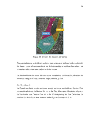 94
Figura 3.5 División del clúster 5 por zonas
Además cada zona se divide en sectores para una mayor facilidad en la recolección
de datos, ya en el procesamiento de la información se unifican las rutas y se
presentan soluciones para cada una de las zonas.
La distribución de las rutas de cada zona se detalla a continuación; el orden del
recorrido a seguir es: rojo, amarillo, negro, celeste, y azul.
3.2.1.2.1. Zona A
La Zona A se divide en dos sectores, y cada sector se subdivide en 3 rutas. Esta
zona está delimitada de Norte a Sur por la Av. Eloy Alfaro y Av. República e Ignacio
de Veintimilla, y de Oeste a Este por la Av. 10 de Agosto y Av. 6 de Diciembre. La
distribución de la Zona A se muestra en las figuras 3.6 hasta la 3.10.
 