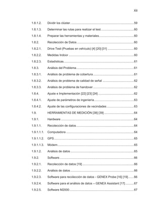 XII
1.8.1.2. Dividir los clúster...........................................................................59
1.8.1.3. Determinar las rutas para realizar el test.......................................60
1.8.1.4. Preparar las herramientas y materiales.........................................60
1.8.2. Recolección de Datos ...................................................................60
1.8.2.1. Drive Test (Pruebas en vehículo) [4] [20] [31] ...............................60
1.8.2.2. Medidas Indoor .............................................................................60
1.8.2.3. Estadísticas...................................................................................61
1.8.3. Análisis del Problema....................................................................61
1.8.3.1. Análisis de problema de cobertura ................................................61
1.8.3.2. Análisis de problema de calidad de señal .....................................62
1.8.3.3. Análisis de problema de handover ................................................62
1.8.4. Ajuste e Implementación [22] [23] [24] ..........................................62
1.8.4.1. Ajuste de parámetros de ingeniería...............................................63
1.8.4.2. Ajuste de las configuraciones de vecindades ................................63
1.9. HERRAMIENTAS DE MEDICIÓN [38] [39] ...................................64
1.9.1. Hardware ......................................................................................64
1.9.1.1. Recolección de datos....................................................................64
1.9.1.1.1. Computadora ................................................................................64
1.9.1.1.2. GPS ..............................................................................................65
1.9.1.1.3. Módem..........................................................................................65
1.9.1.2. Análisis de datos...........................................................................65
1.9.2. Software........................................................................................66
1.9.2.1. Recolección de datos [19] .............................................................66
1.9.2.2. Análisis de datos...........................................................................66
1.9.2.3. Software para recolección de datos - GENEX Probe [16] [19].......66
1.9.2.4. Software para el análisis de datos – GENEX Assistant [17] ..........67
1.9.2.5. Software M2000............................................................................67
 