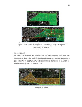 98
Figura 3.13 a) Sector 2B NS (NNUU – República) y OE (10 de Agosto –
Amazonas), b) Ruta 2B-1
3.2.1.2.3. Zona C
La Zona C se divide en dos sectores, con una ruta cada uno. Esta zona está
delimitada de Norte a Sur por la Av. Naciones Unidas y Av. república, y de Oeste a
Este por la Av. De los Shyris y Av. 6 de diciembre. La distribución de la Zona C se
muestra en las figuras 3.14 hasta la 3.16.
Figura 3.14 Zona C
 